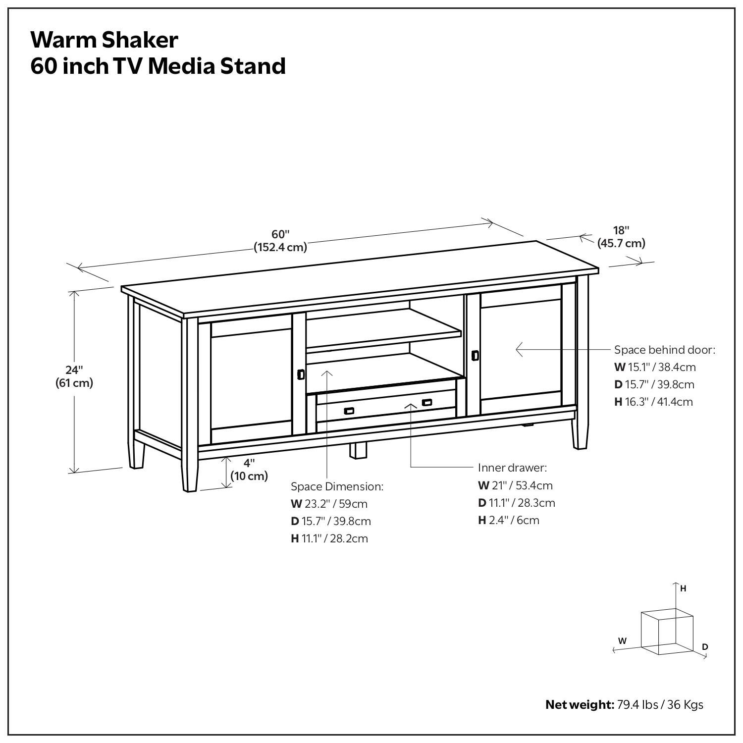 Warm Shaker 60 inch TV Media Stand

- Width: 60" (152.4 cm)
- Depth: 18" (45.7 cm)
- Height: 24" (61 cm)

Space behind door:
- Width: 15.1" (38.4 cm)
- Depth: 15.7" (39.8 cm)
- Height: 16.3" (41.4 cm)

Space Dimension:
- Width: 23.2" (59 cm)
- Depth: 15.7" (39.8 cm)
- Height: 11.1" (28.2 cm)

Inner drawer:
- Width: 21" (53.4 cm)
- Depth: 11.1" (28.3 cm)
- Height: 2.4" (6 cm)

Net weight: 79.4 lbs / 36 Kgs