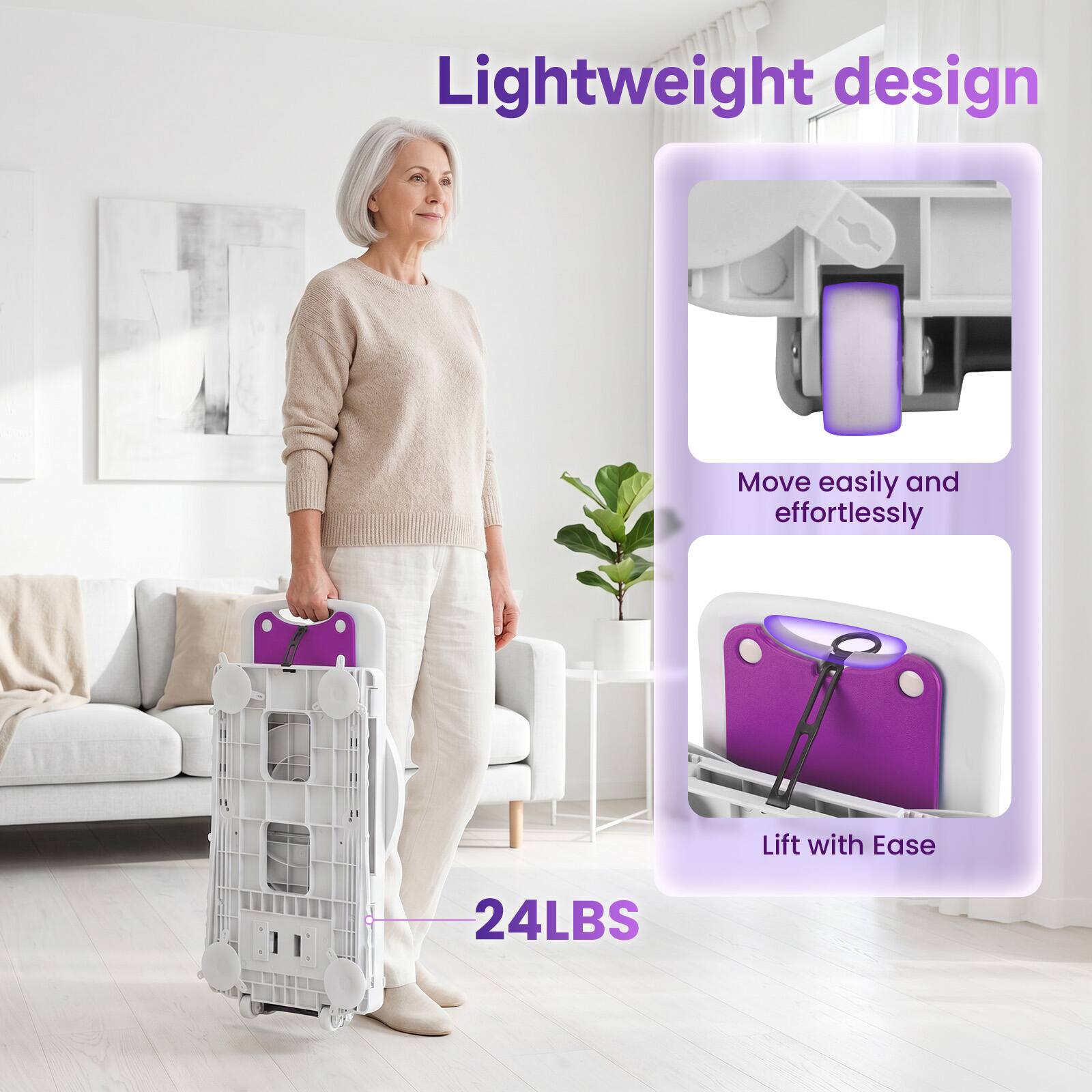 Lightweight design  
Move easily and effortlessly  
Lift with Ease  
24LBS