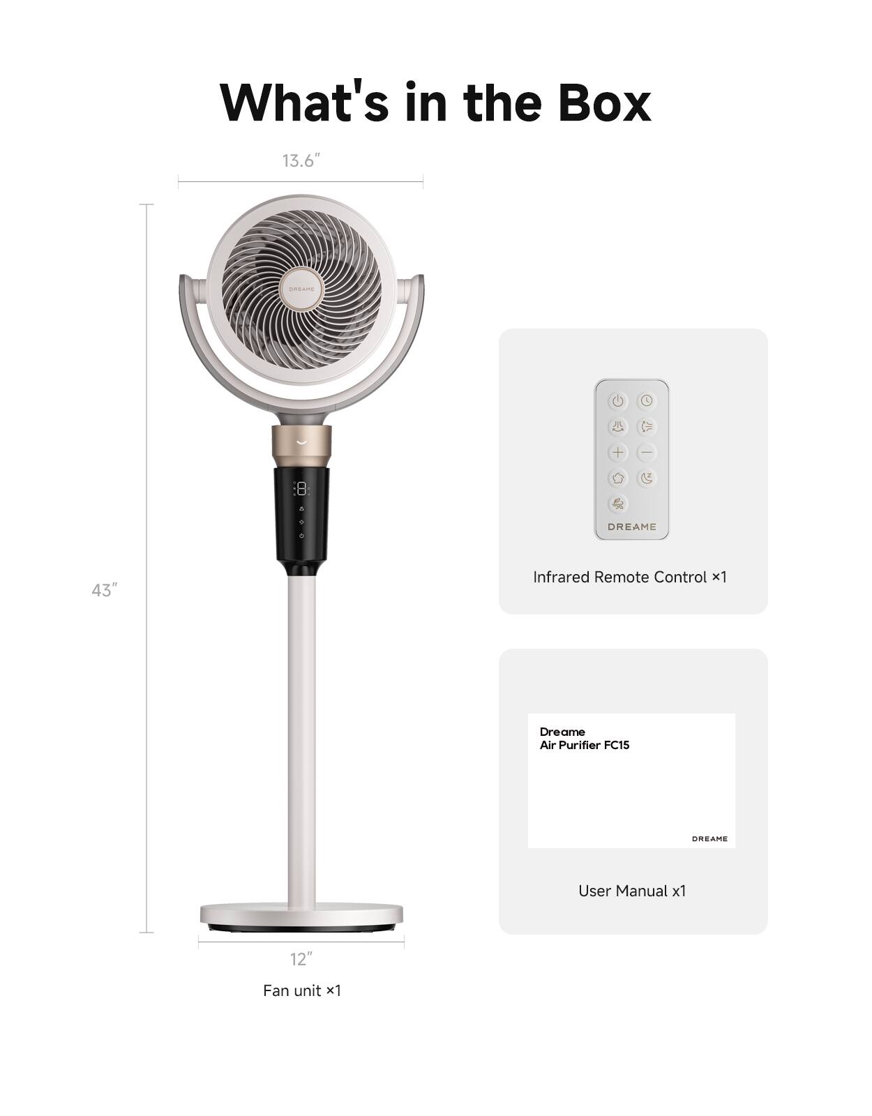 What's in the Box

13.6" 

43" Infrared Remote Control x1

Dreame Air Purifier FC15

DREAME User Manual x1

12" Fan unit x1