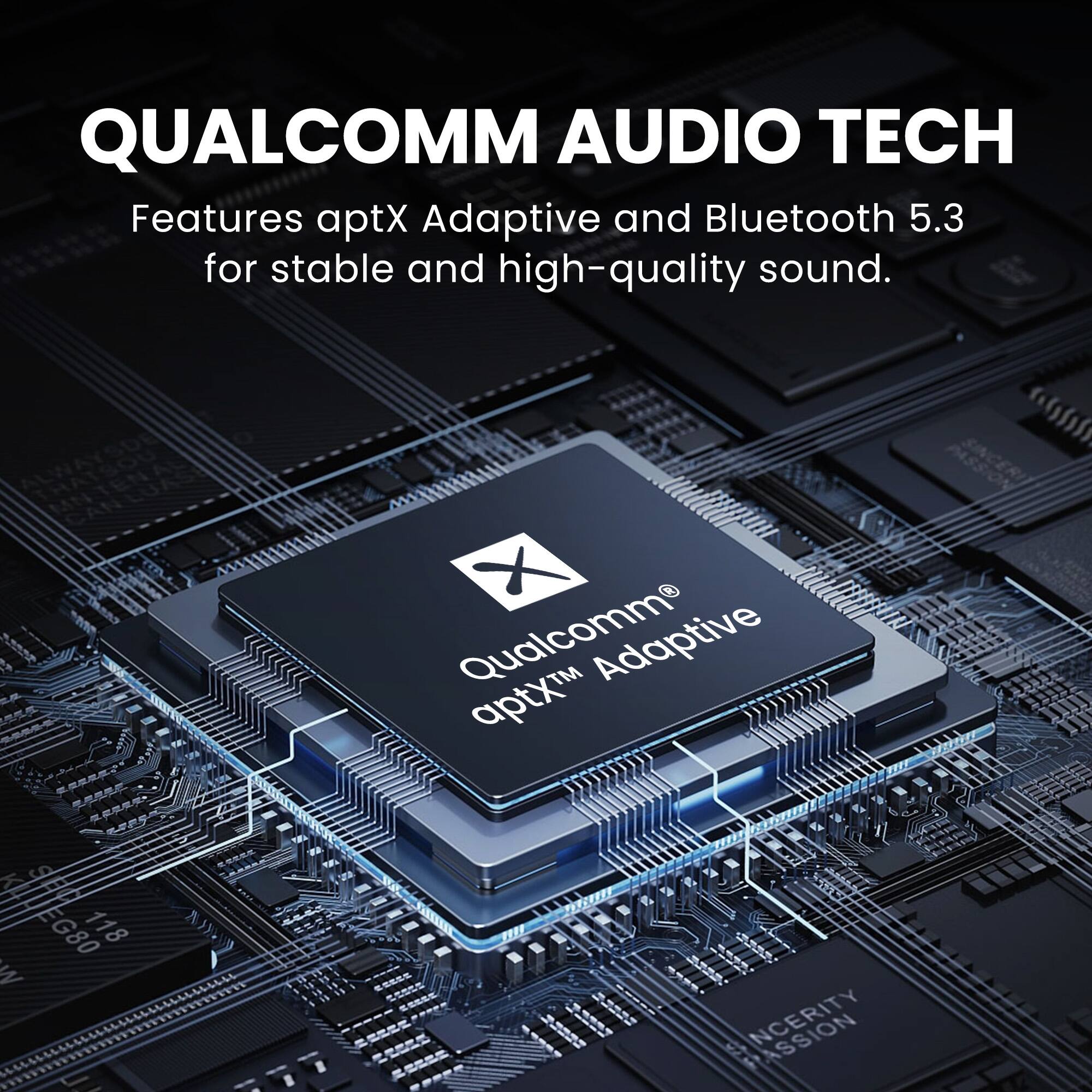 QUALCOMM AUDIO TECH  
Features aptX Adaptive and Bluetooth 5.3 for stable and high-quality sound.