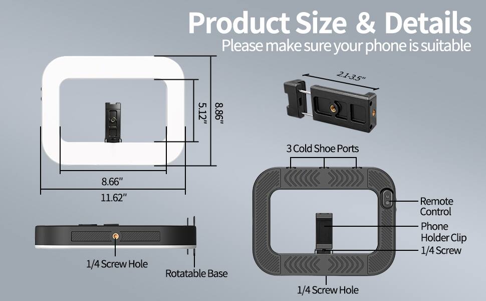 Product Size & Details  
Please make sure your phone is suitable  
2.1-3.5"  
5.12"  
8.86"  
3 Cold Shoe Ports  
8.66"  
11.62"  
1/4 Screw Hole  
Rotatable Base  
1/4 Screw Hole  
Remote Control  
Phone Holder Clip  
1/4 Screw