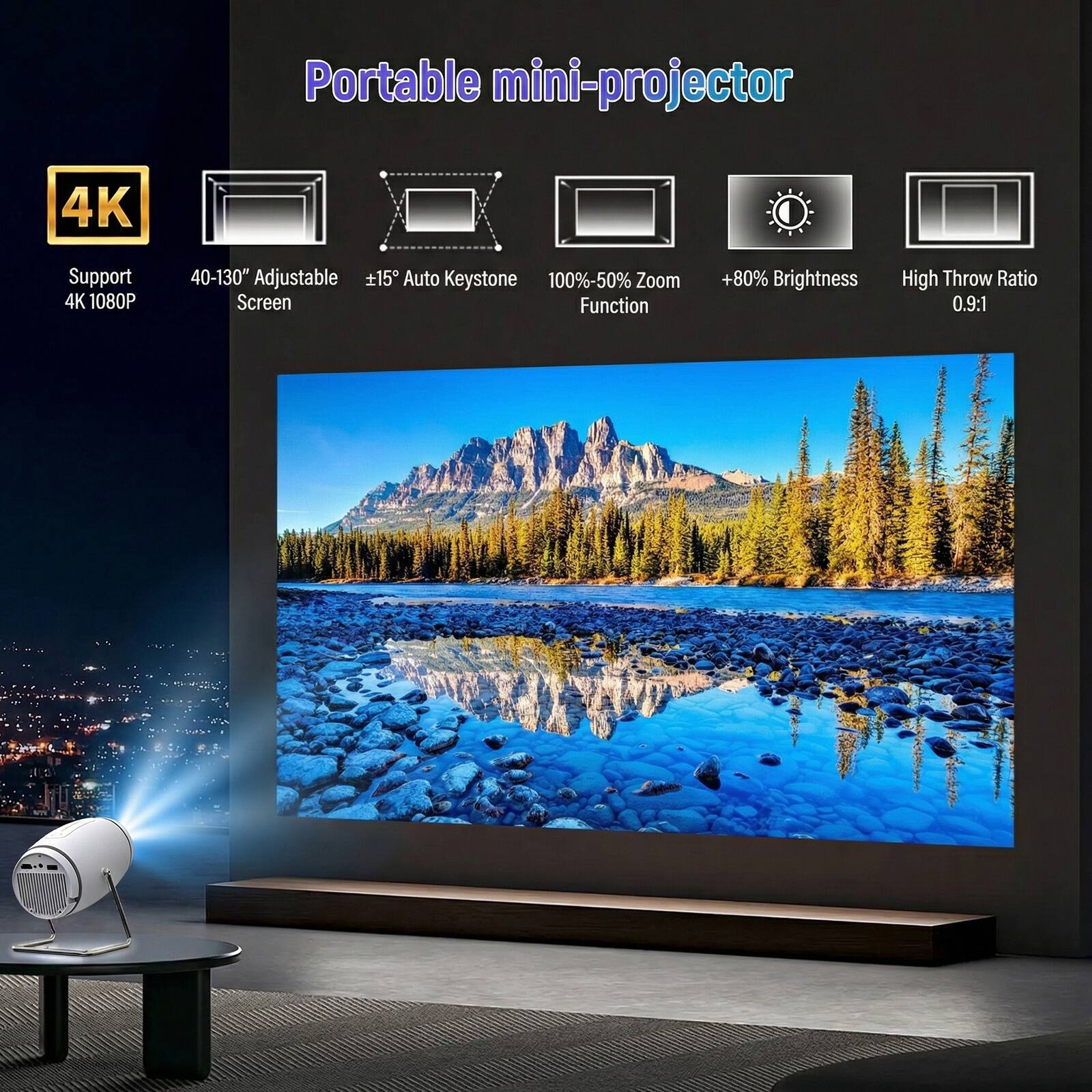 Portable mini-projector

4K
Support 4K 1080P

40-130" Adjustable +15° Auto Keystone
100%-50% Zoom Screen Function

+80% Brightness

High Throw Ratio 0.9:1