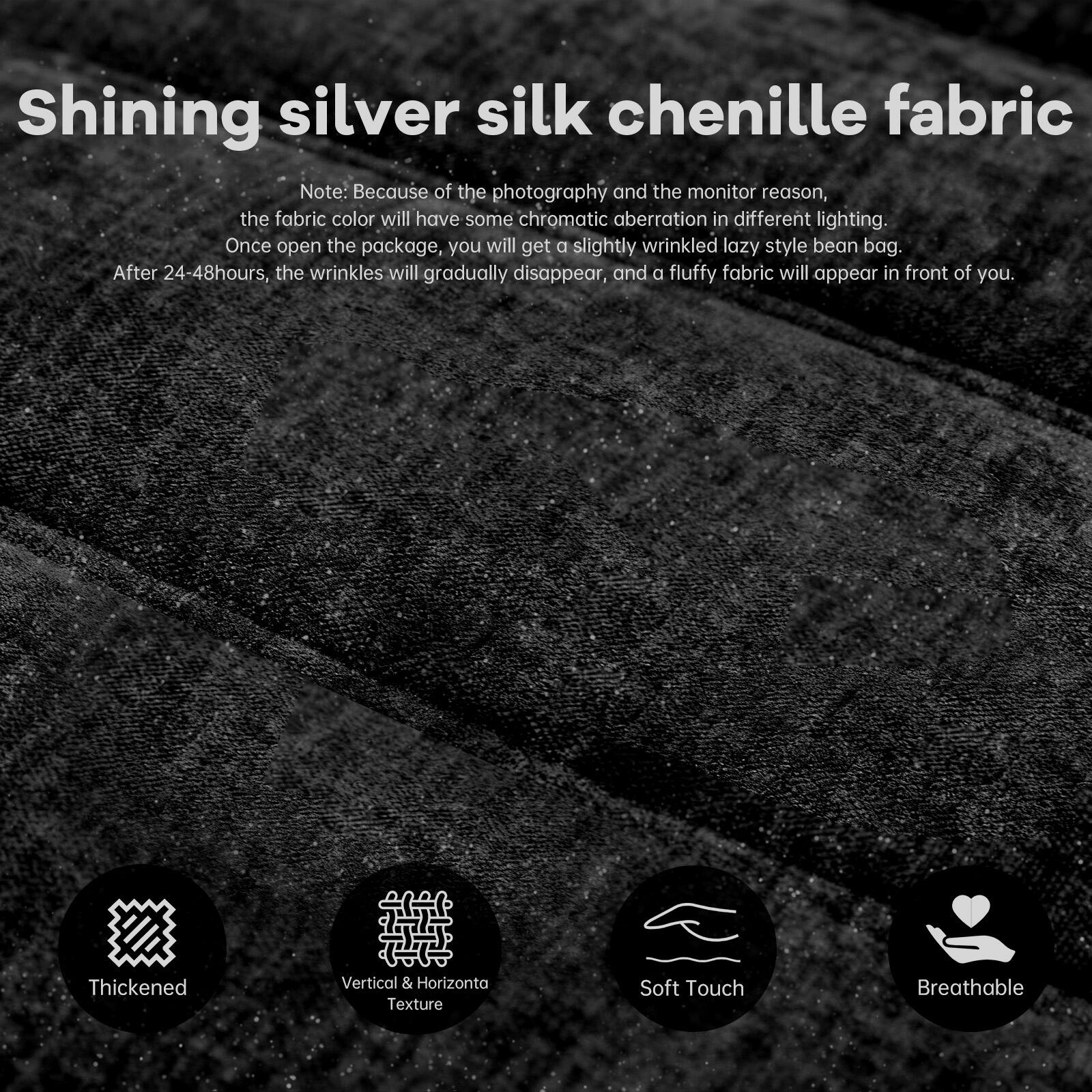 Shining silver silk chenille fabric

Note: Because of the photography and the monitor reason, the fabric color will have some chromatic aberration in different lighting. Once open the package, you will get a slightly wrinkled lazy style bean bag. After 24-48 hours, the wrinkles will gradually disappear, and a fluffy fabric will appear in front of you.

- Thickened
- Vertical & Horizontal Texture
- Soft Touch
- Breathable
