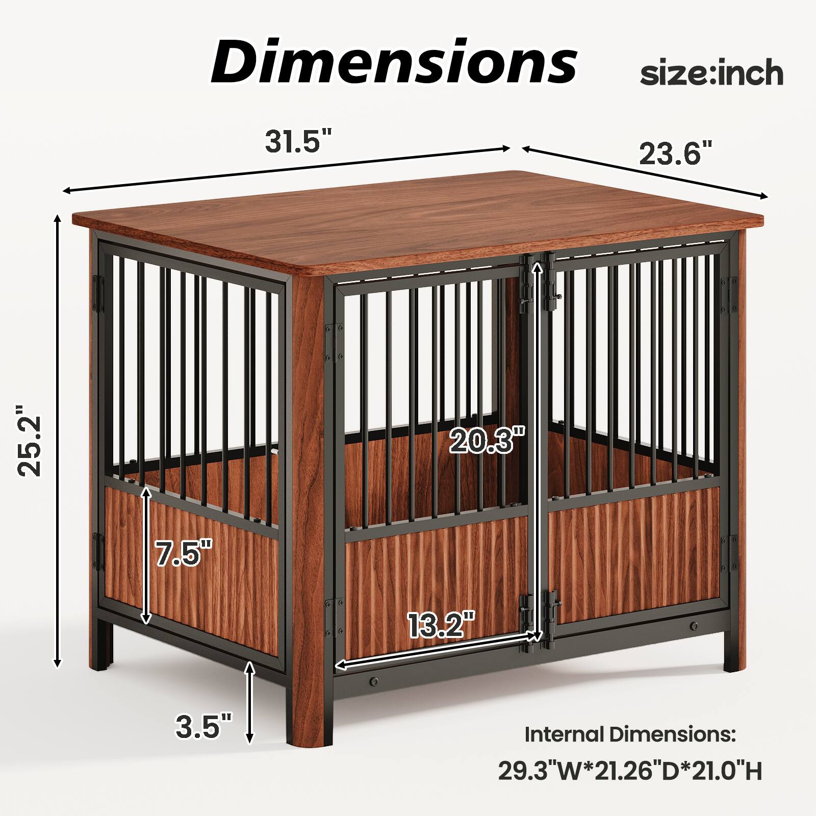 Dimensions:  
- Length: 31.5"  
- Width: 23.6"  
- Height: 25.2"  
- Depth: 20.3"  
- Shelf Height: 7.5"  
- Door Width: 13.2"  
- Leg Height: 3.5"  

Internal Dimensions:  
- Width: 29.3"  
- Depth: 21.26"  
- Height: 21.0"