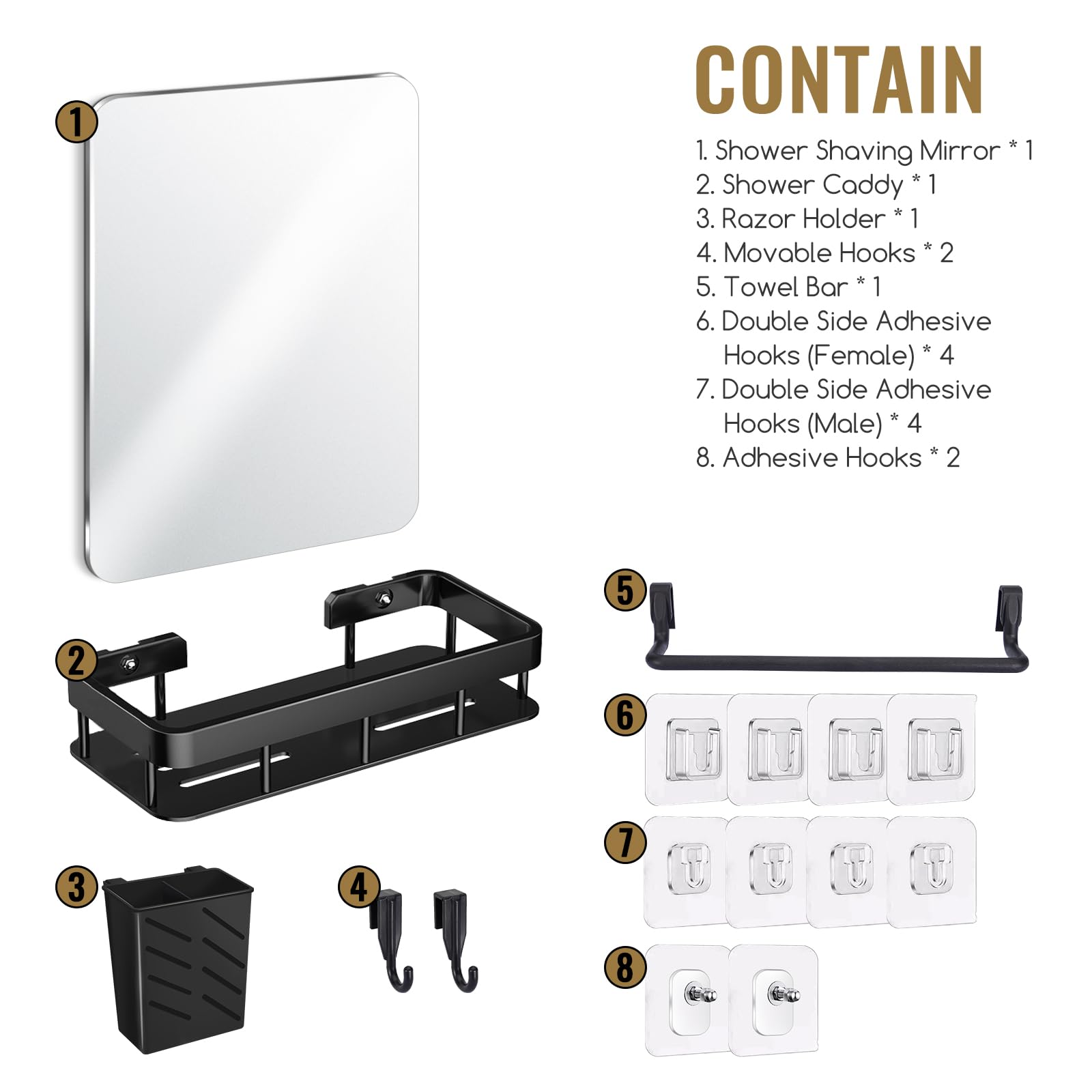 CONTAIN

1. Shower Shaving Mirror * 1  
2. Shower Caddy * 1  
3. Razor Holder * 1  
4. Movable Hooks * 2  
5. Towel Bar * 1  
6. Double Side Adhesive Hooks (Female) * 4  
7. Double Side Adhesive Hooks (Male) * 4  
8. Adhesive Hooks * 2