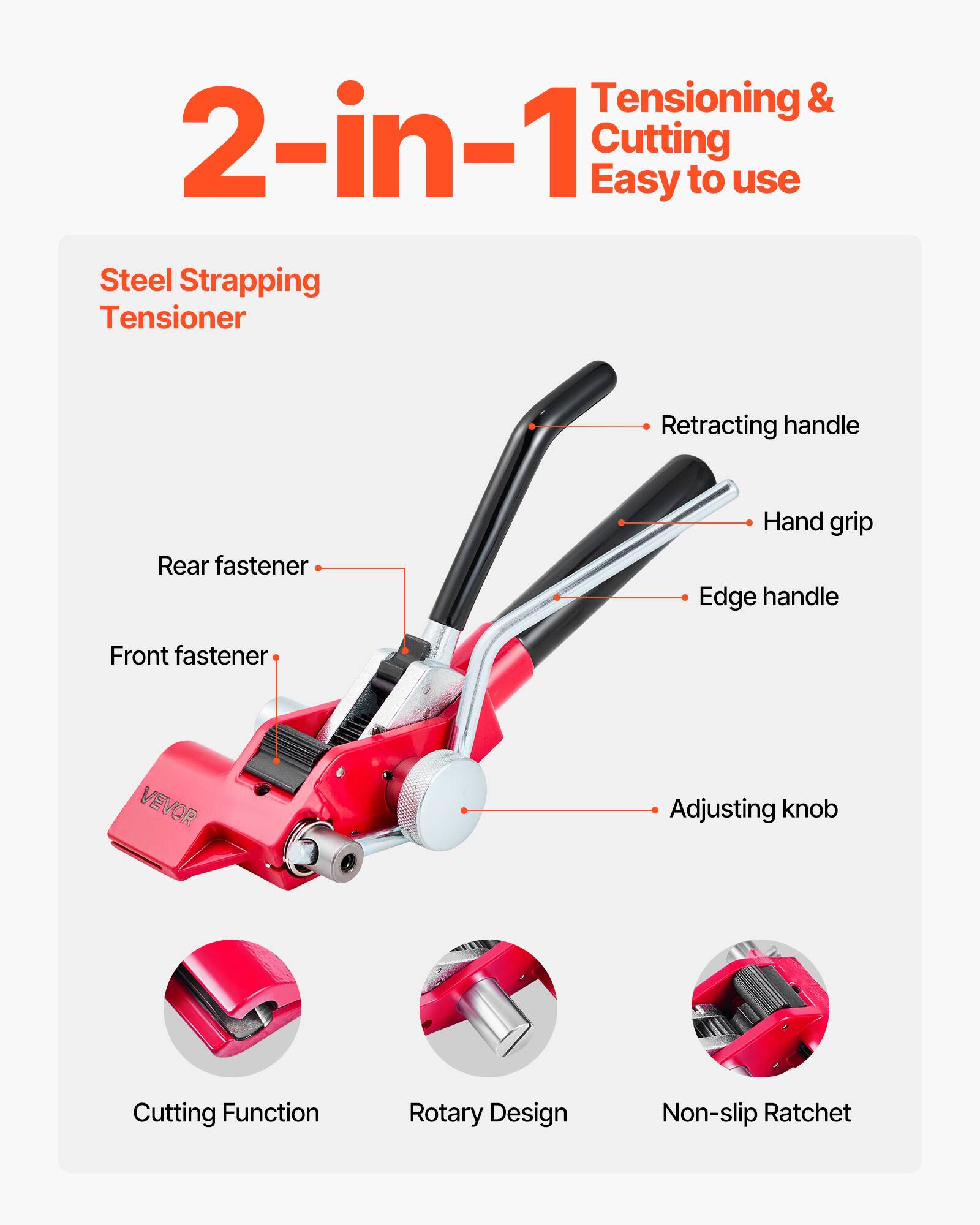 Tensioning & 2-in-1 Cutting  
Easy to use  
Steel Strapping Tensioner  
Retracting handle  
Rear fastener  
Hand grip  
Edge handle  
Front fastener  
Adjusting knob  
Cutting Function  
Rotary Design  
Non-slip Ratchet