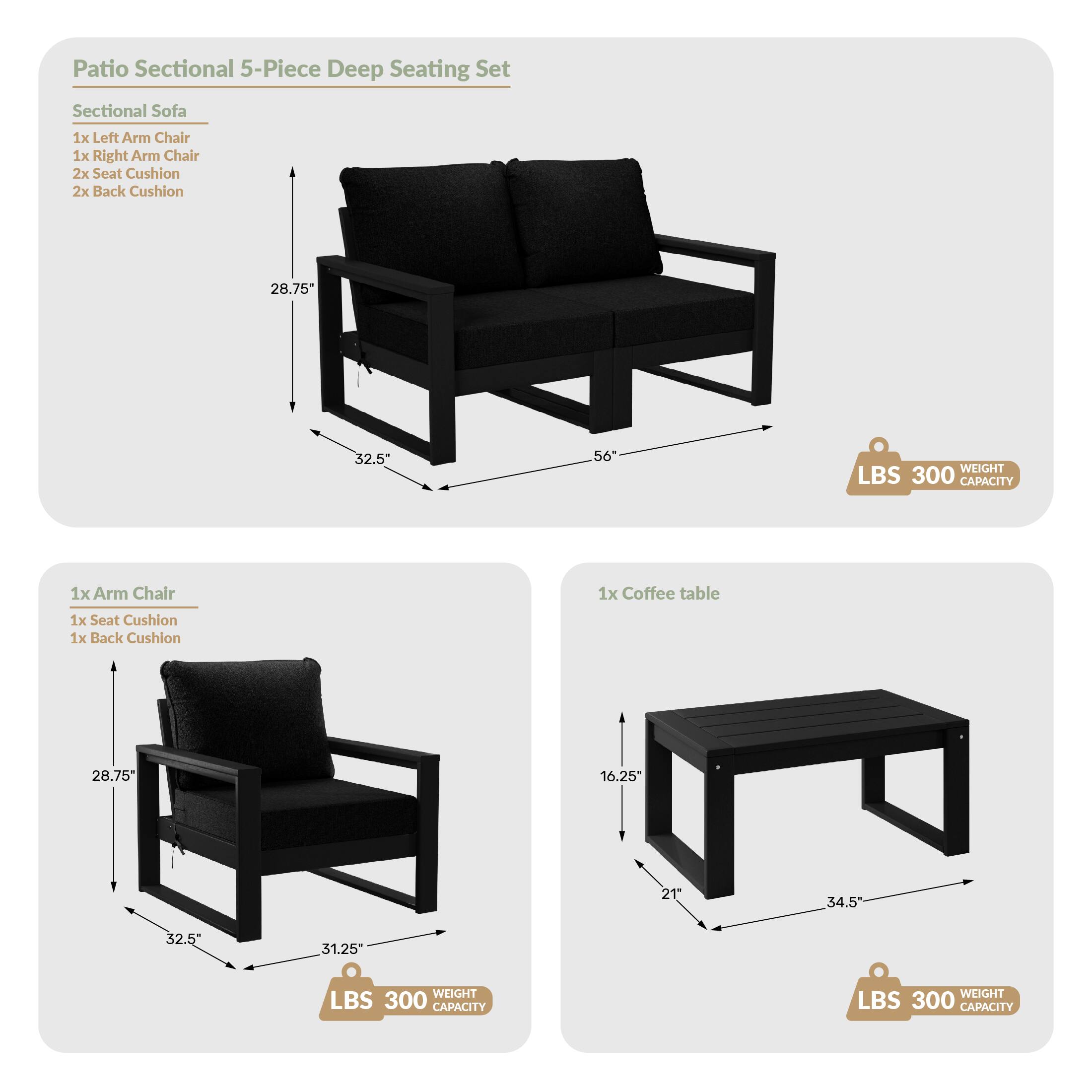 Patio Sectional 5-Piece Deep Seating Set

Sectional Sofa
- 1x Left Arm Chair
- 1x Right Arm Chair
- 2x Seat Cushion
- 2x Back Cushion
- 28.75" (height)
- 32.5" (width)
- 56" (length)
- WEIGHT LBS 300 CAPACITY

1x Arm Chair
- 1x Seat Cushion
- 1x Back Cushion
- 28.75" (height)
- 32.5" (width)
- 31.25" (depth)
- WEIGHT LBS 300 CAPACITY

1x Coffee table
- 16.25" (height)
- 21" (width)
- 34.5" (length)
- WEIGHT LBS 300 CAPACITY