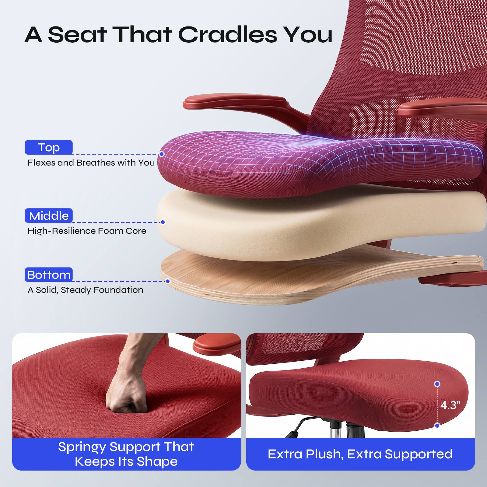 A Seat That Cradles You

Top
Flexes and Breathes with You

Middle
High-Resilience Foam Core

Bottom
A Solid, Steady Foundation

4.3"
Springy Support That Keeps Its Shape

Extra Plush, Extra Supported