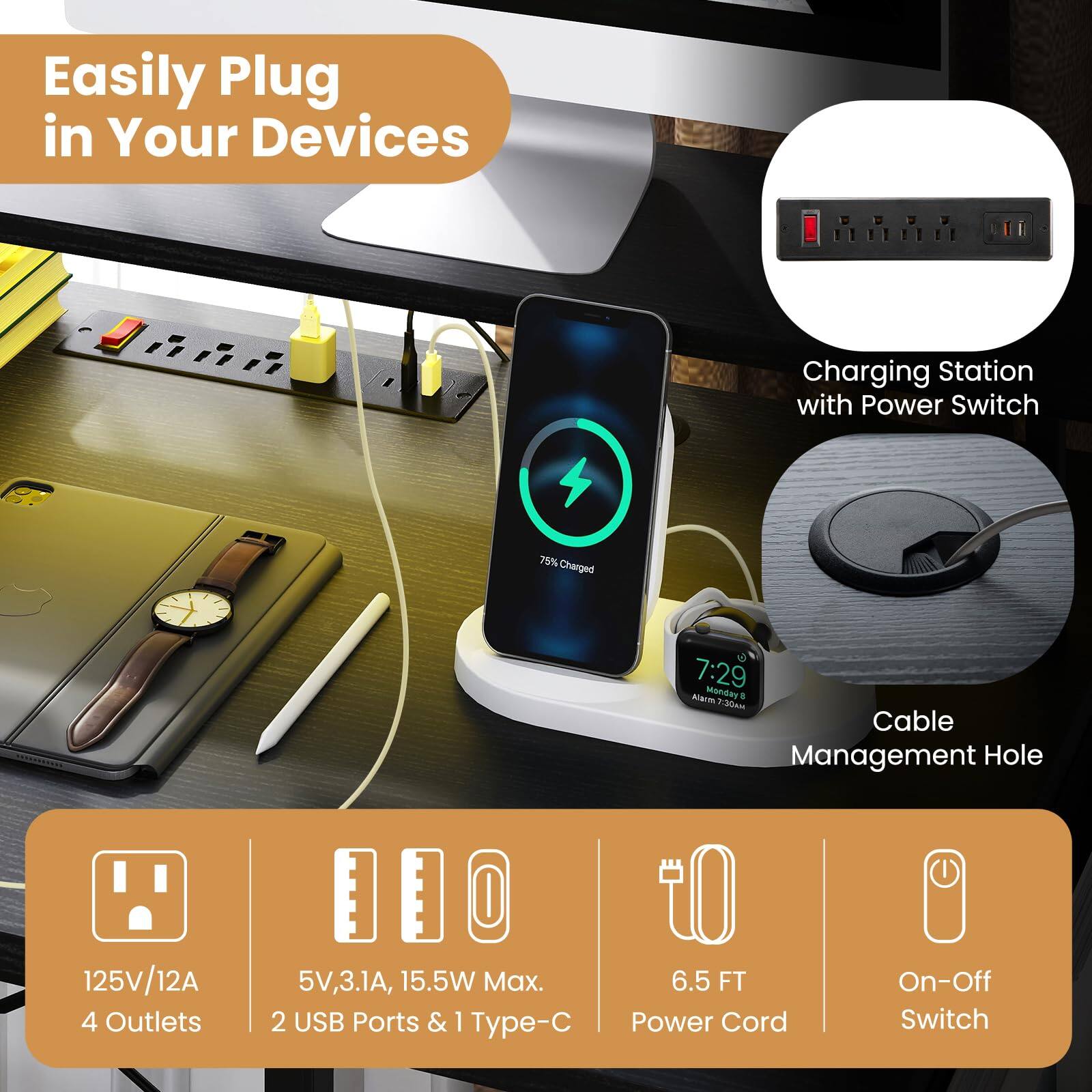 Easily Plug in Your Devices

- Charging Station with Power Switch
- 75% Charged
- 30km Cable Management Hole
- 125V/12A
- 4 Outlets
- 5V, 3.1A, 15.5W Max.
- 2 USB Ports & 1 Type-C
- 6.5 FT Power Cord
- On-Off Switch