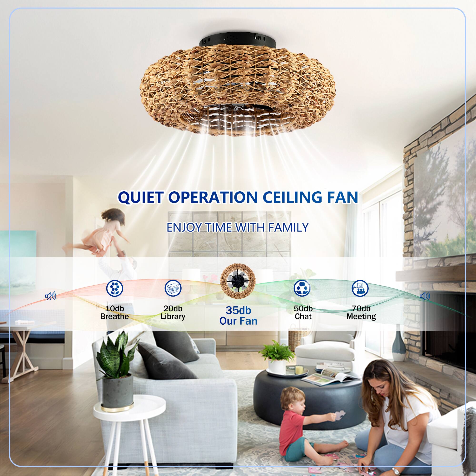 QUIET OPERATION CEILING FAN  
ENJOY TIME WITH FAMILY  

10db Breathe  
20db Library  
35db Our Fan  
50db Chat  
70db Meeting