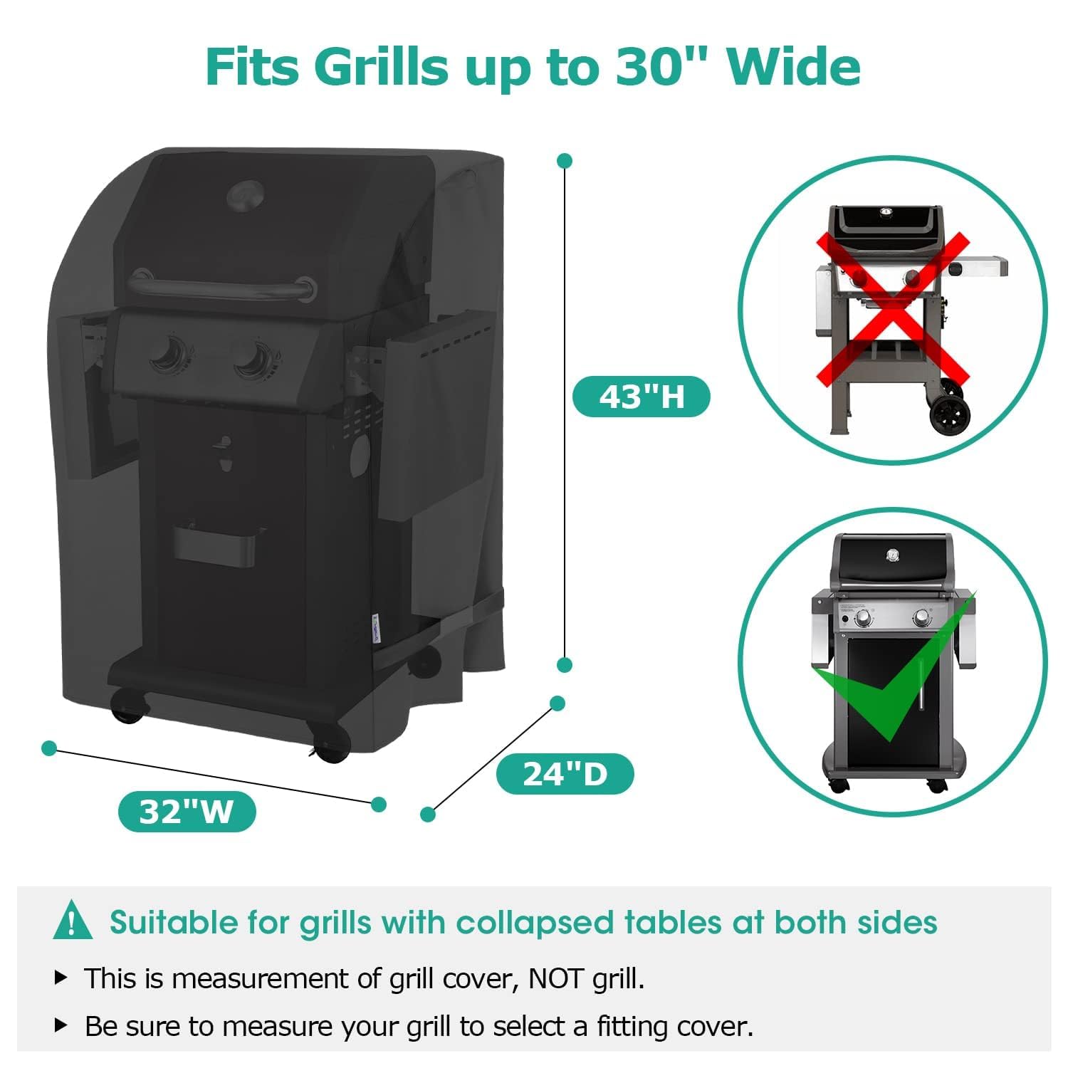 Fits Grills up to 30" Wide  
43"H  
32"W  
24"D  

Suitable for grills with collapsed tables at both sides  
- This is measurement of grill cover, NOT grill.  
- Be sure to measure your grill to select a fitting cover.