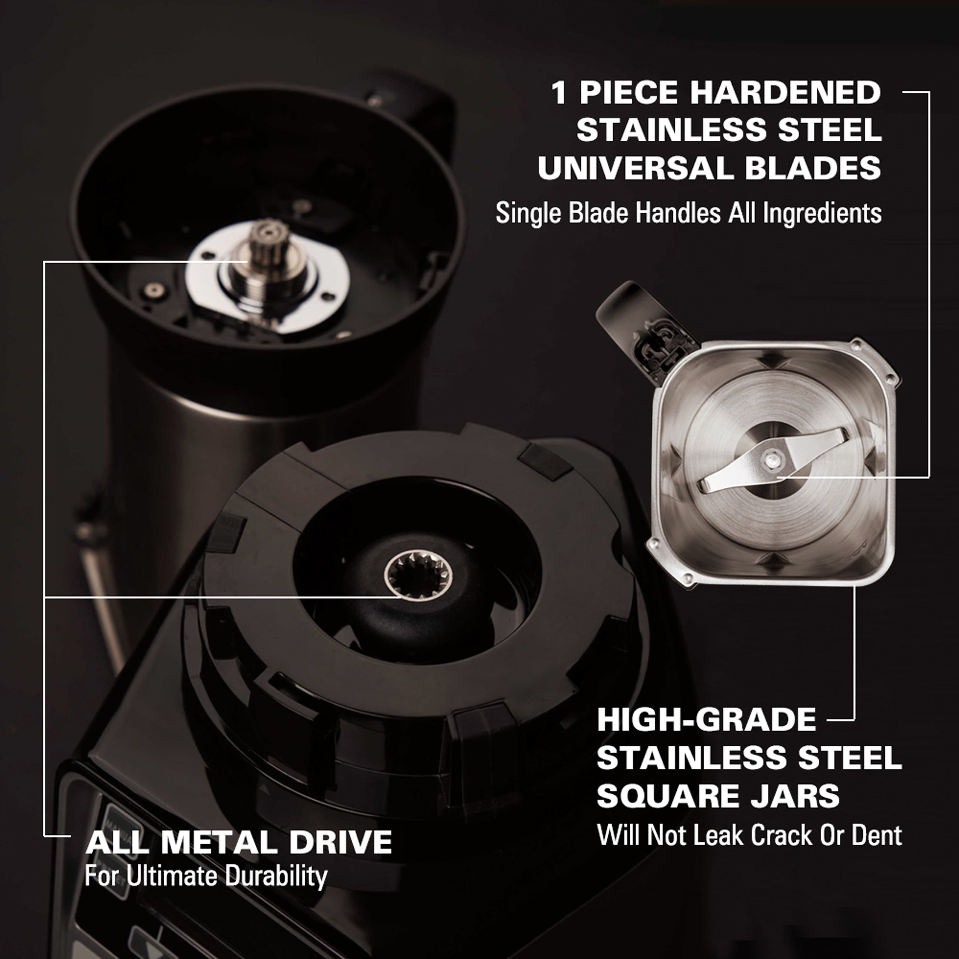 1 PIECE HARDENED STAINLESS STEEL UNIVERSAL BLADES
Single Blade Handles All Ingredients
ALL METAL DRIVE
For Ultimate Durability
HIGH-GRADE STAINLESS STEEL SQUARE JARS
Will Not Leak, Crack, or Dent