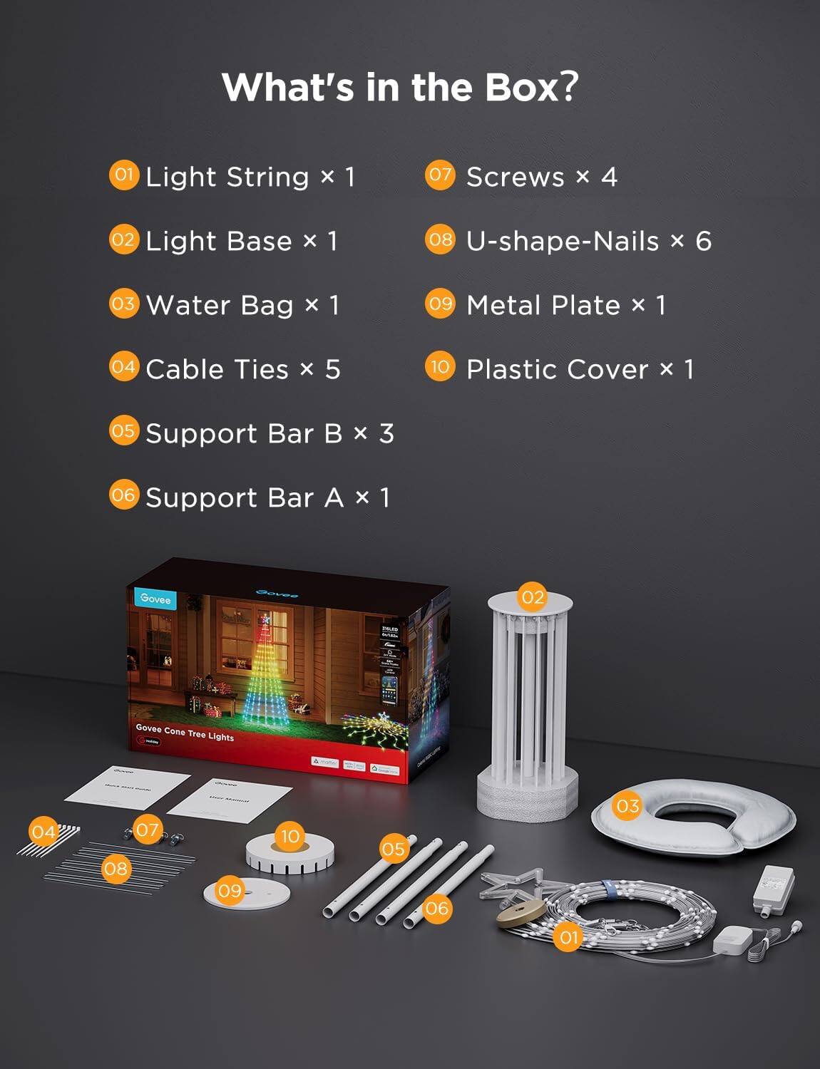 What's in the Box?

01 Light String x 1  
02 Light Base x 1  
03 Water Bag x 1  
04 Cable Ties x 5  
05 Support Bar B x 3  
06 Support Bar A x 1  
07 Screws x 4  
08 U-shape-Nails x 6  
09 Metal Plate x 1  
10 Plastic Cover x 1  

Govee Cone Tree Lights