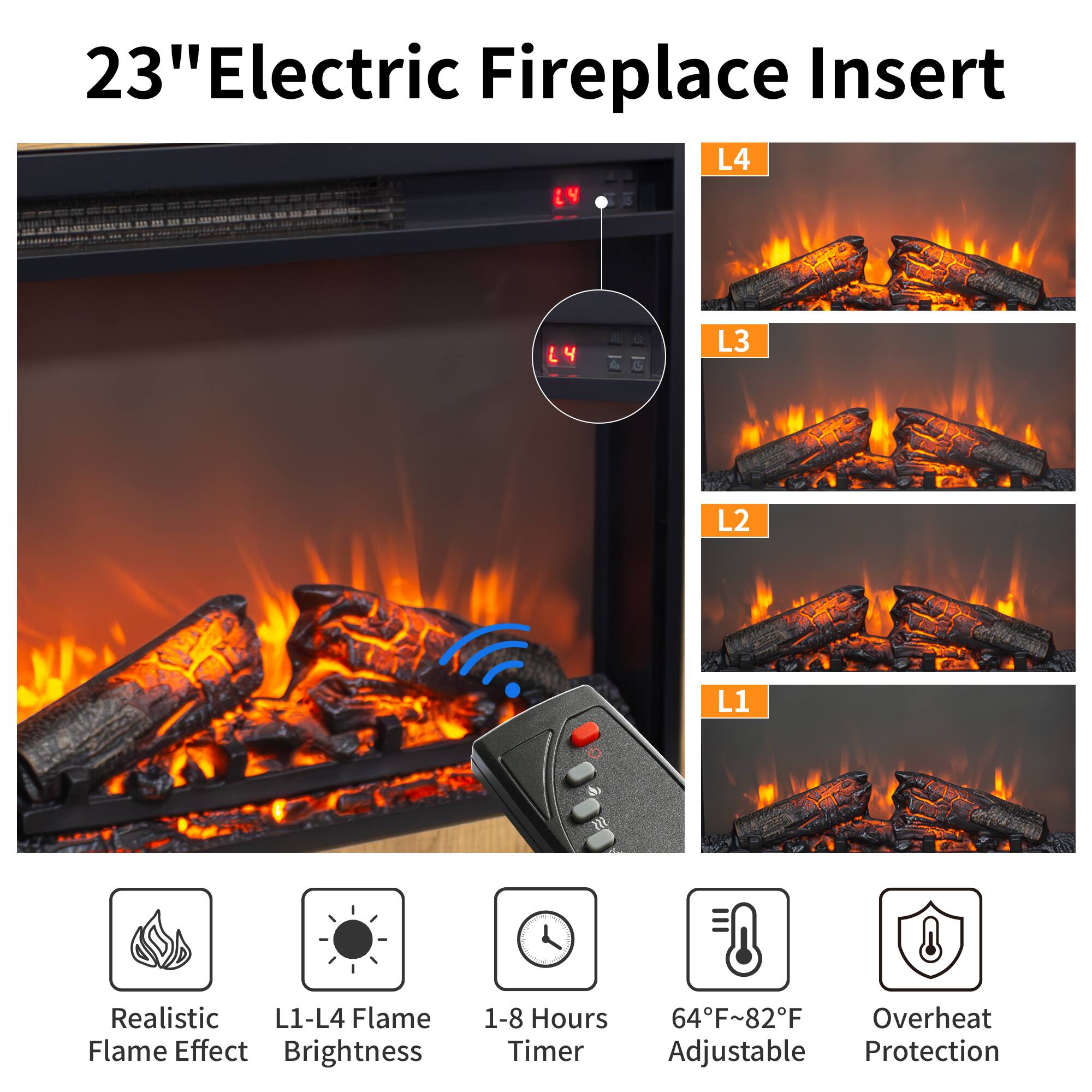 23" Electric Fireplace Insert

- Realistic Flame Effect
- L1-L4 Flame Brightness
- 1-8 Hours Timer
- 64°F~82°F Adjustable
- Overheat Protection

L4  
L3  
L2  
L1