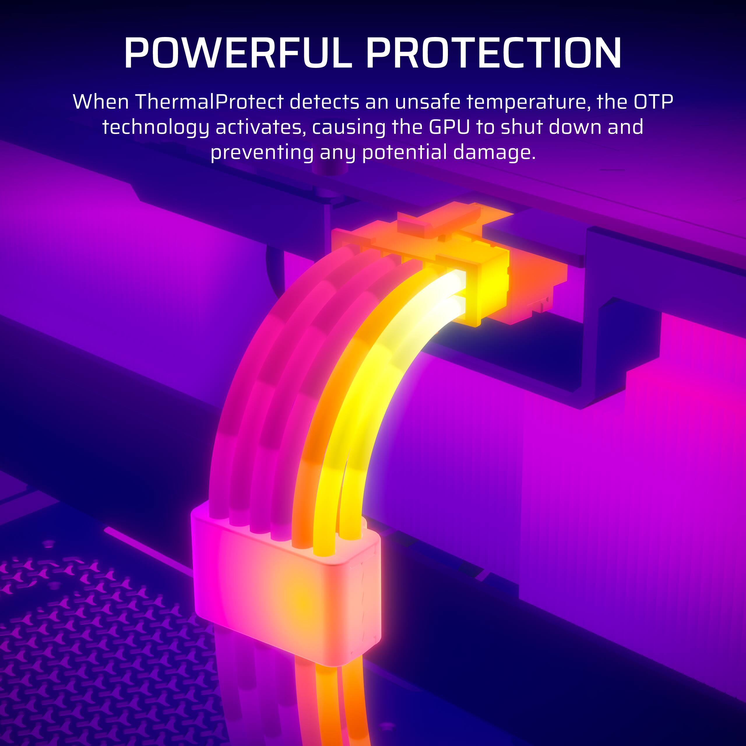 POWERFUL PROTECTION

When ThermalProtect detects an unsafe temperature, the OTP technology activates, causing the GPU to shut down and preventing any potential damage.