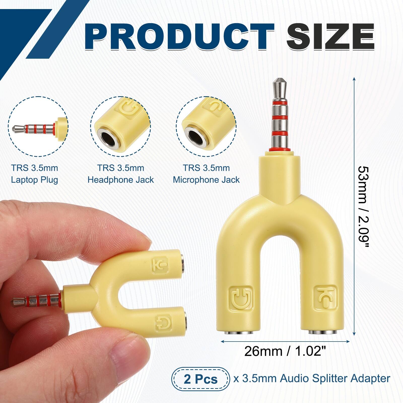 PRODUCT SIZE

TRS 3.5mm Laptop Plug
TRS 3.5mm Headphone Jack
TRS 3.5mm Microphone Jack

53mm / 2.09"
26mm / 1.02"

2 Pcs x 3.5mm Audio Splitter Adapter