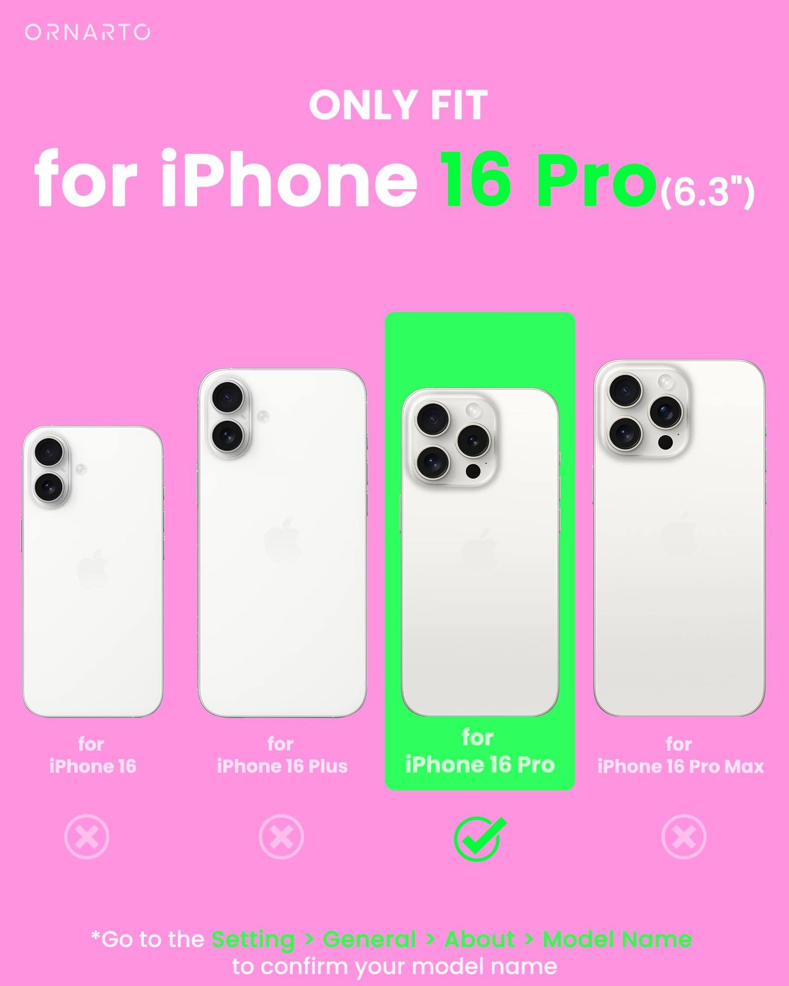 ORNARTO ONLY FIT for iPhone 16 Pro(6.3") for iPhone 16 for iPhone 16 Plus for iPhone 16 Pro for iPhone 16 Pro Max *Go to the Setting > General > About > Model Name to confirm your model name