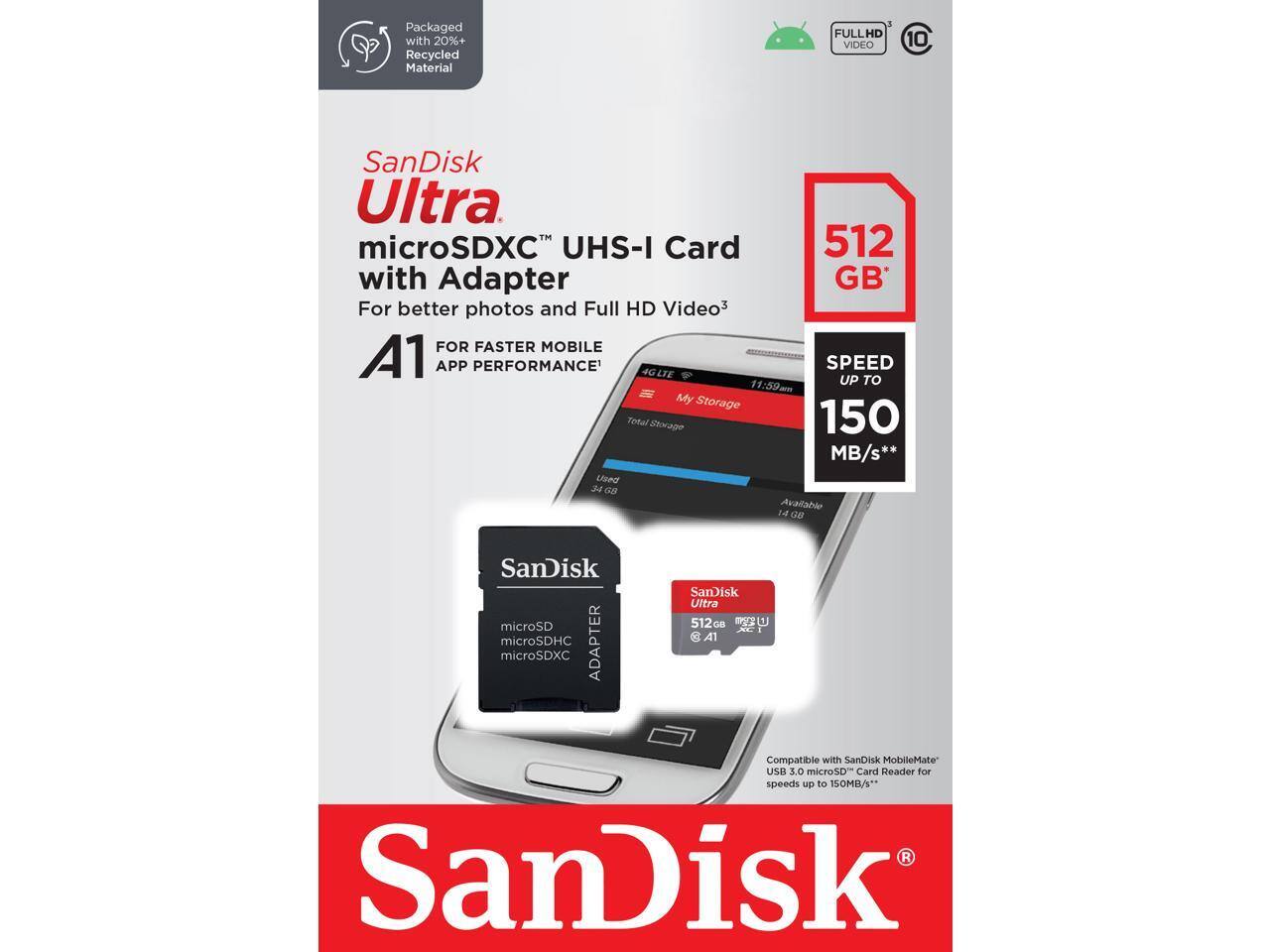 SanDisk Ultra microSDXC™ UHS-I Card with Adapter  
For better photos and Full HD Video  
A1  
FULL HD VIDEO  
10  

Packaged with 20%+ Recycled Material  

512 GB  

SPEED UP TO 150 MB/s*  

FOR FASTER MOBILE APP PERFORMANCE*  

4G LTE  

Compatible with SanDisk MobileMate™ USB 3.0 microSD™ Card Reader for speeds up to 150MB/s*  

SanDisk Ultra 512GB A1  

microSD microSDHC microSDXC  

SanDisk