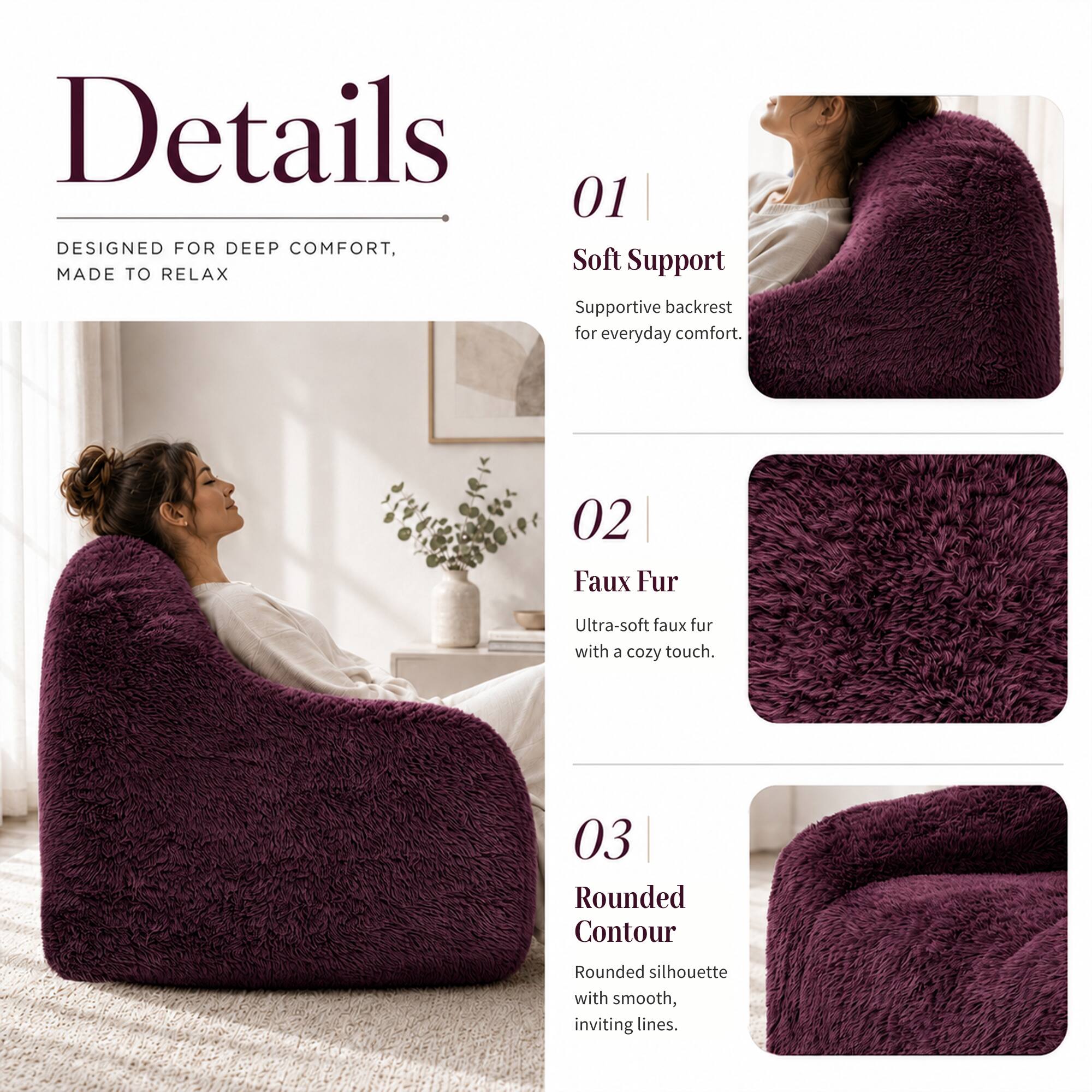 Details

01 DESIGNED FOR DEEP COMFORT, MADE TO RELAX
Supportive backrest for everyday comfort.

02 Faux Fur
Ultra-soft faux fur with a cozy touch.

03 Rounded Contour
Rounded silhouette with smooth, inviting lines.