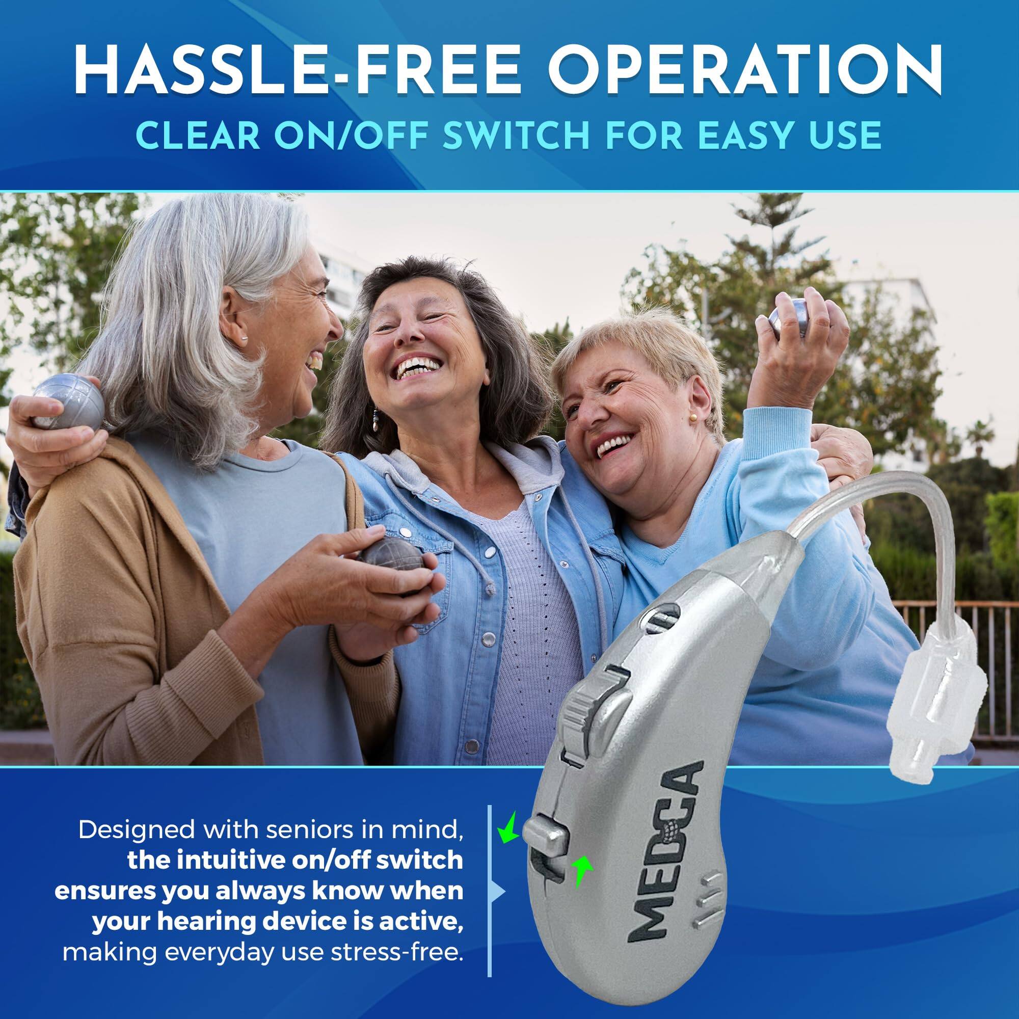 HASSLE-FREE OPERATION  
CLEAR ON/OFF SWITCH FOR EASY USE  

Designed with seniors in mind, the intuitive on/off switch ensures you always know when your hearing device is active, making everyday use stress-free.