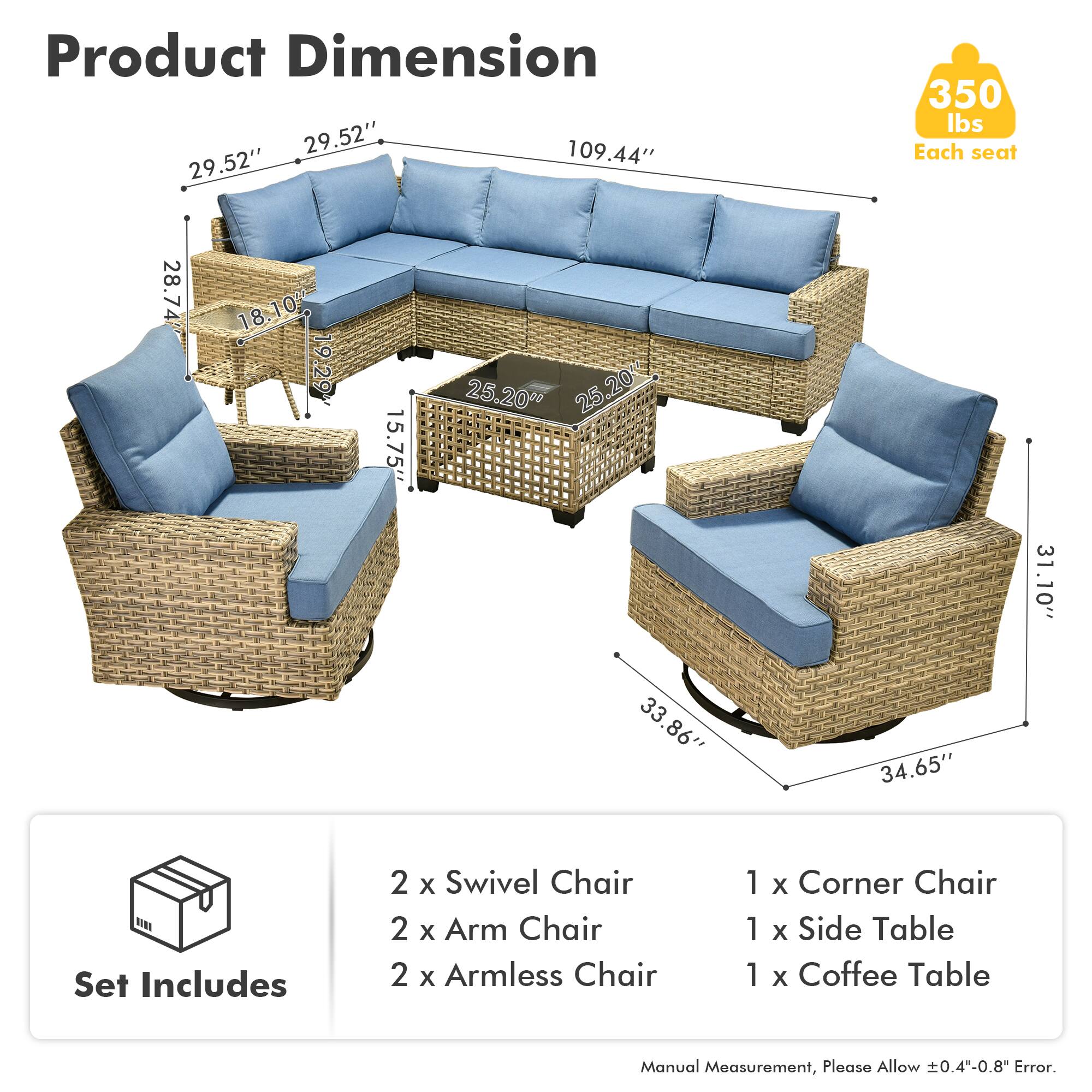 Product Dimension  
29.52" x 109.44" x 29.52"  
350 lbs Each seat  

Each seat:  
28.74" x 18.10" x 19.29" x 15.75" x 25.20" x 25.20" x 25" x 31.10" x 33.86" x 34.65"  

Set Includes  
2 x Swivel Chair  
2 x Arm Chair  
2 x Armless Chair  
1 x Corner Chair  
1 x Side Table  
1 x Coffee Table  

Manual Measurement, Please Allow 0.4"-0.8" Error.