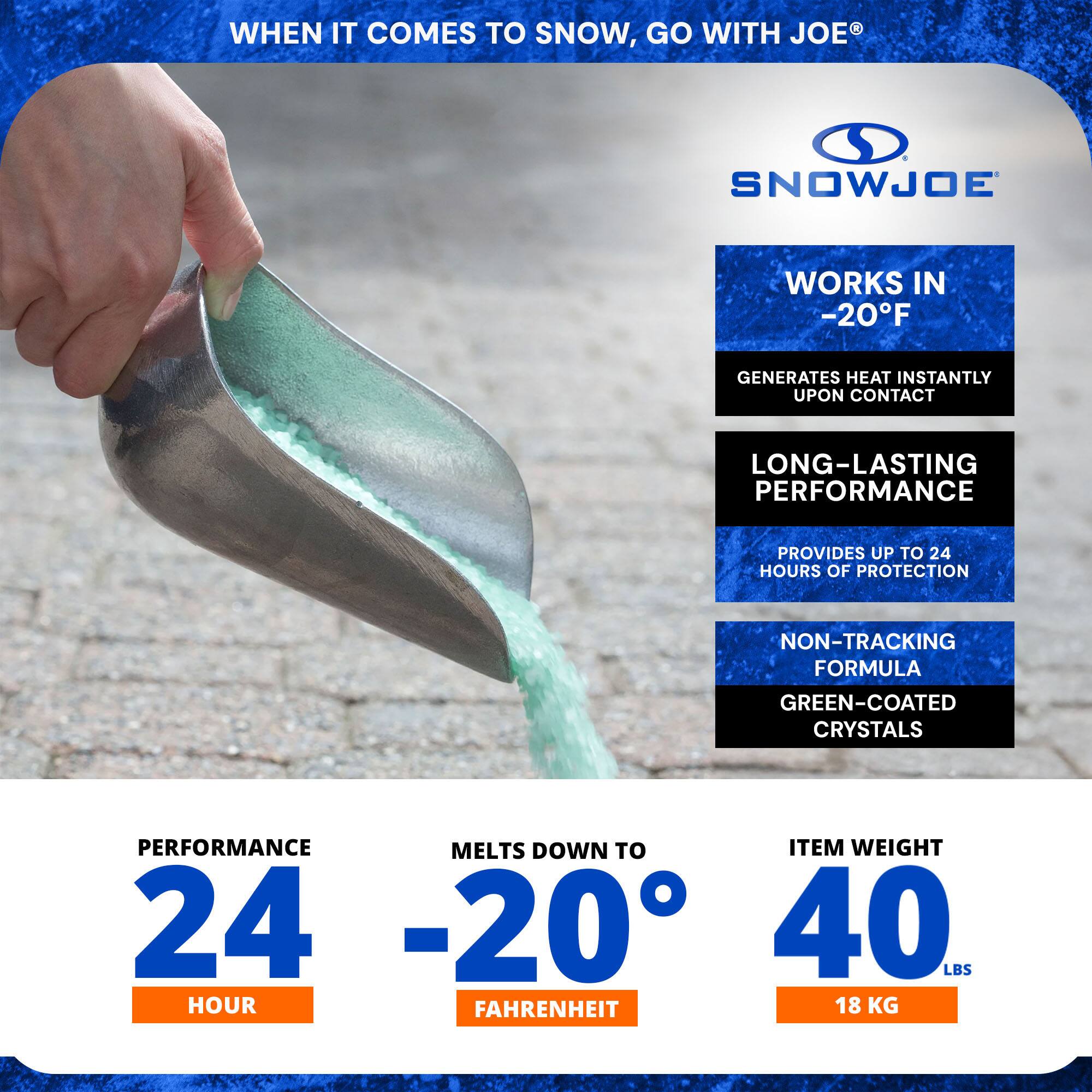 **When it comes to snow, go with Joe®**

**SnowJoe®**

- **Works in -20°F**
  - Generates heat instantly upon contact

- **Long-lasting performance**
  - Provides up to 24 hours of protection

- **Non-tracking formula**
  - Green-coated crystals

**Performance: 24 hours**

**Melts down to -20°F**

**Item weight: 40 lbs (18 kg)**