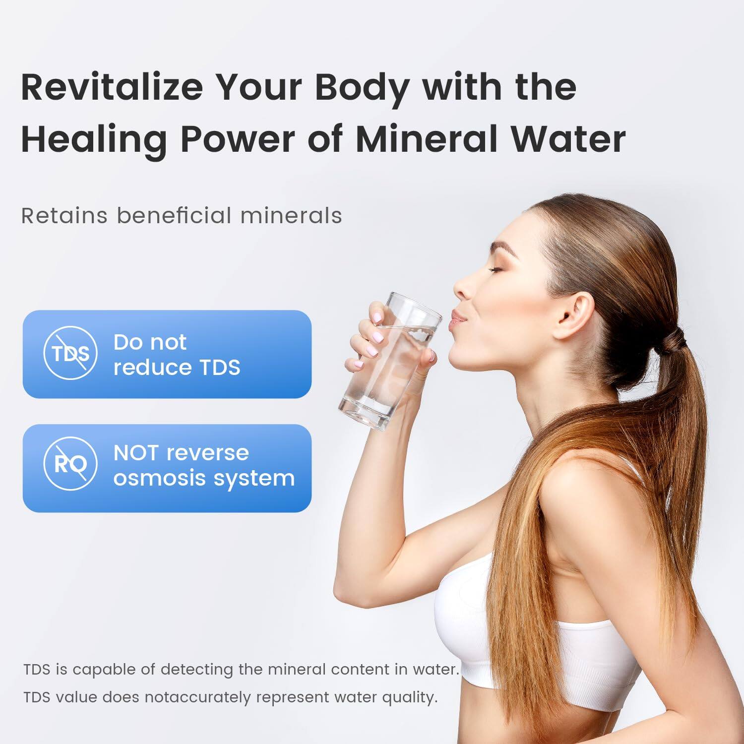 Revitalize Your Body with the Healing Power of Mineral Water

Retains beneficial minerals

Do not reduce TDS

NOT reverse osmosis system

TDS is capable of detecting the mineral content in water. TDS value does not accurately represent water quality.