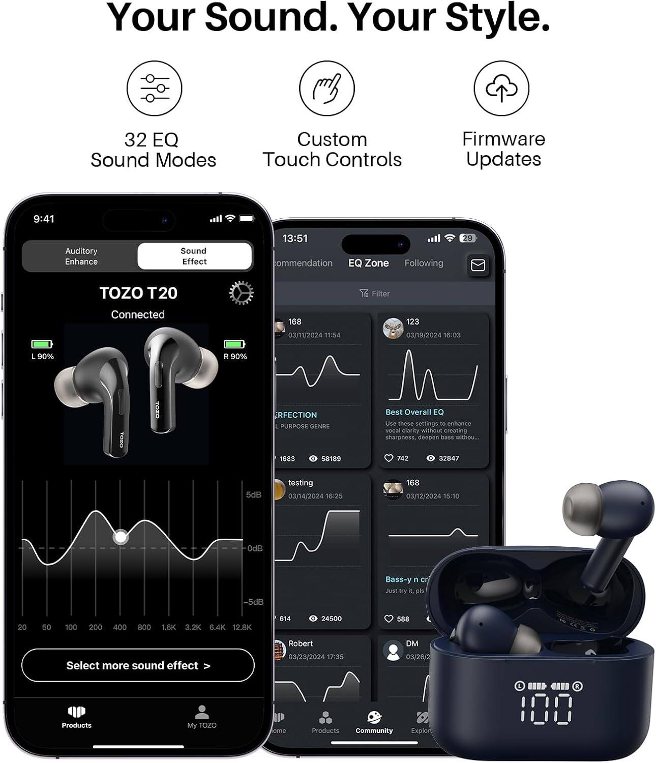 Your Sound. Your Style.

32 EQ Sound Modes
Custom Touch Controls
Firmware Updates

9:41
Auditory Enhance
Sound Effect

13:51 commendation EQ Zone Following
29
TOZO T20
Filter
Connected
168
123
03/11/2024 11:54
03/19/2024 16:03
L 90%
R 90%
RFECTION PURPOSE GENRE
Best Overall EQ Use these settings to enhance vocal clarity without creating sharpness, deepen bass without...
1683
0 58189
742
0 32847
5dB
testing 03/14/2024 16:25
168 03/12/2024 15:10
0dB
-5dB
Bass-y n cr Just try it, pls
20
50
100
200
400
800
1.6K 3.2K 6.4
