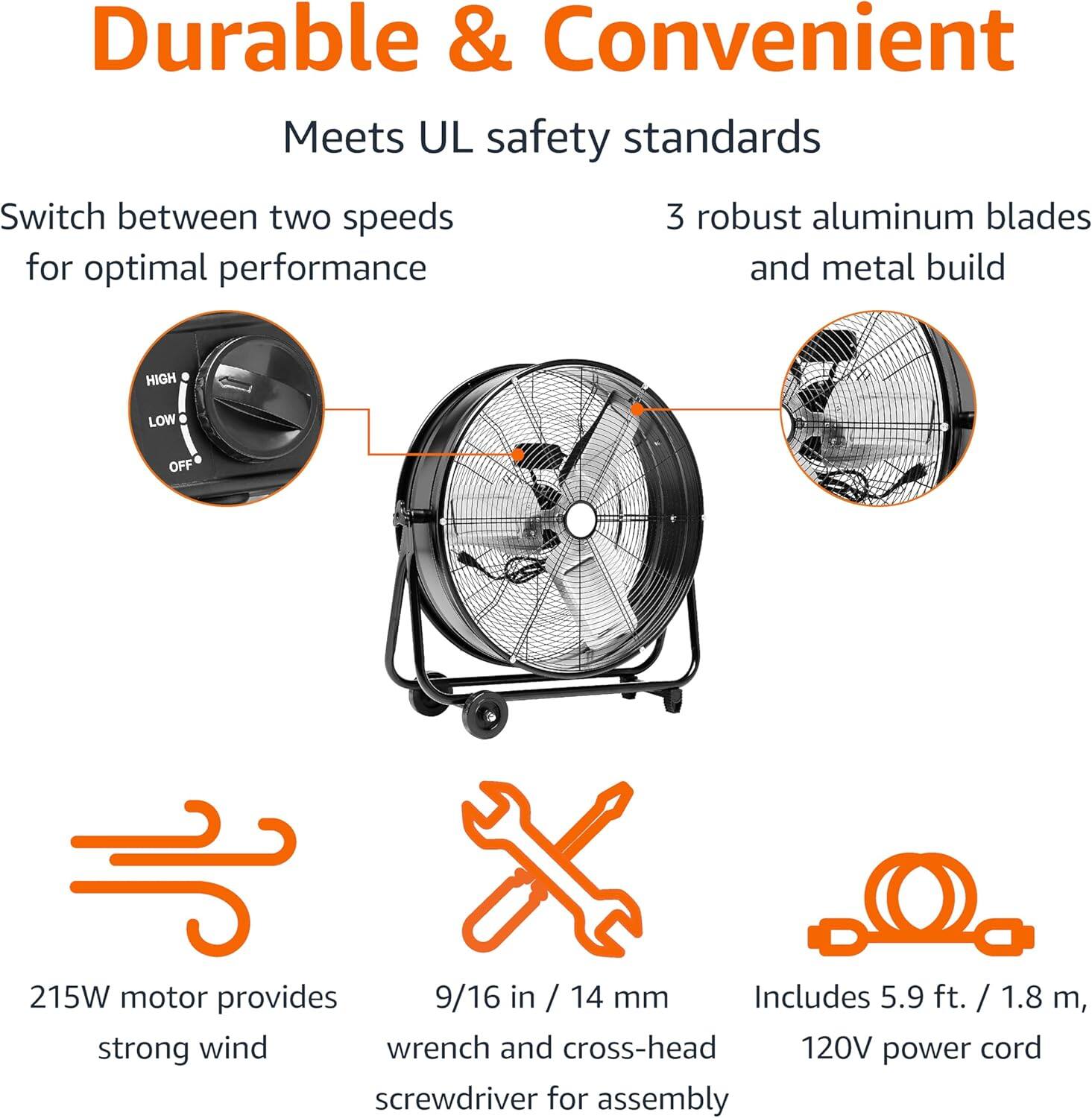 Durable & Convenient  
Meets UL safety standards  

Switch between two speeds for optimal performance  
3 robust aluminum blades and metal build  

215W motor provides strong wind  
9/16 in / 14 mm wrench and cross-head screwdriver for assembly  
Includes 5.9 ft. / 1.8 m, 120V power cord