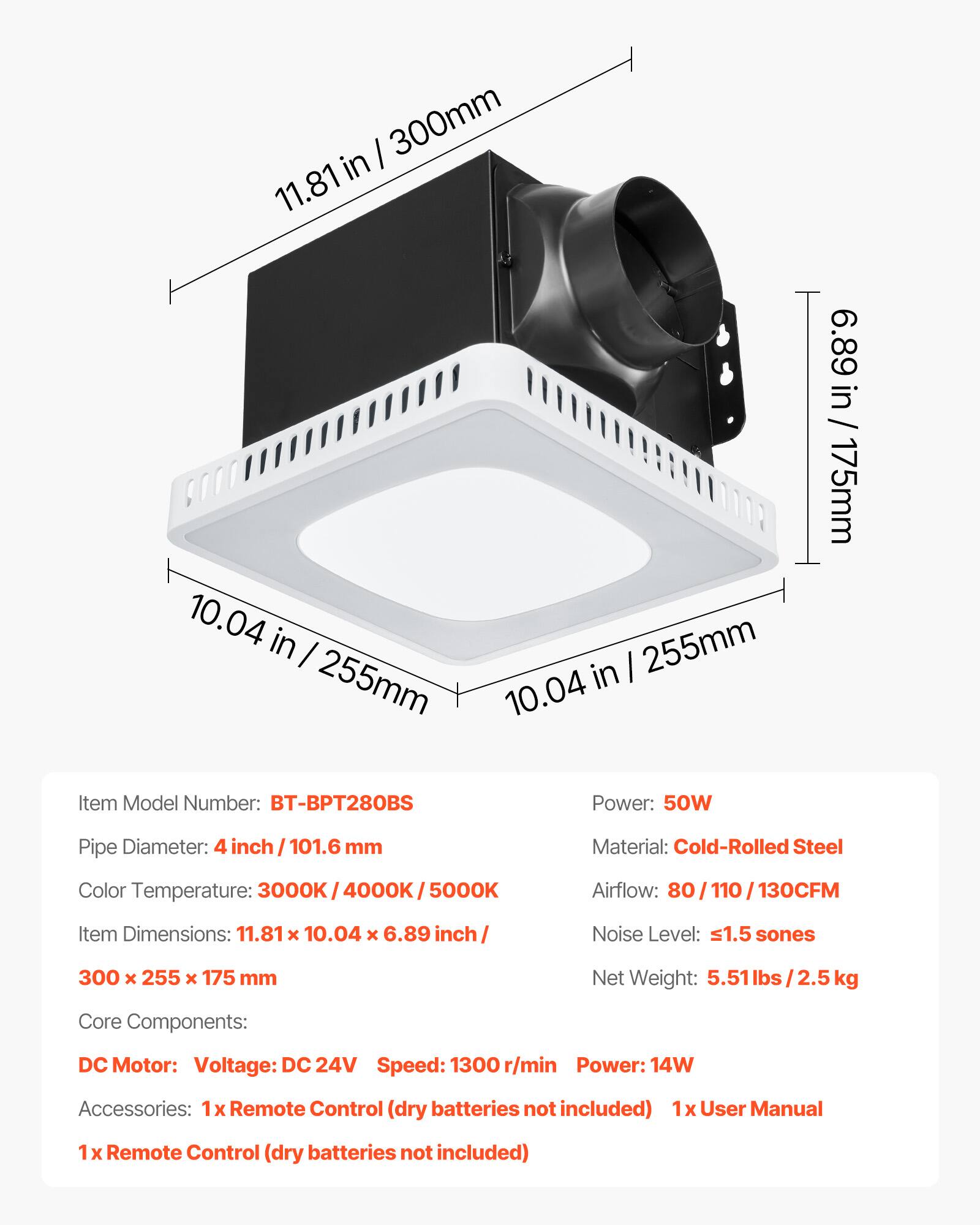 I 300mm in 11.81 10.04 in I 255mm in I 255mm 10.04 6.89 in / 175mm

Item Model Number: BT-BPT28OBS

Power: 50W

Pipe Diameter: 4 inch 101.6 mm

Material: Cold-Rolled Steel

Color Temperature: 3000K 3000K/4000K/5000K

Airflow: 80 110 130CFM

Item Dimensions: 11.81 x 10.04 x 6.89 inch

Noise Level: s1.5 sones

300 x 255 x 175 mm

Net Weight: 5.51 lbs 2.5 kg

Core Components: DC Motor: Voltage: DC 24V Speed: 1300 r/min Power: 14W

Accessories: 1x Remote Control (dry batteries not included) 1x User Manual 1 x Remote Control (