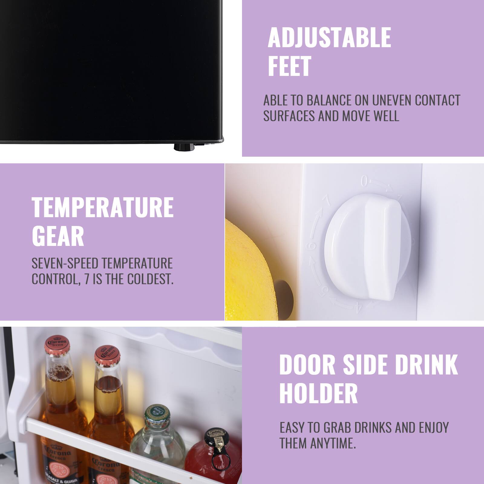 ADJUSTABLE FEET  
ABLE TO BALANCE ON UNEVEN CONTACT SURFACES AND MOVE WELL  

TEMPERATURE GEAR  
SEVEN-SPEED TEMPERATURE CONTROL, 7 IS THE COLDEST.  

DOOR SIDE DRINK HOLDER  
EASY TO GRAB DRINKS AND ENJOY THEM ANYTIME.
