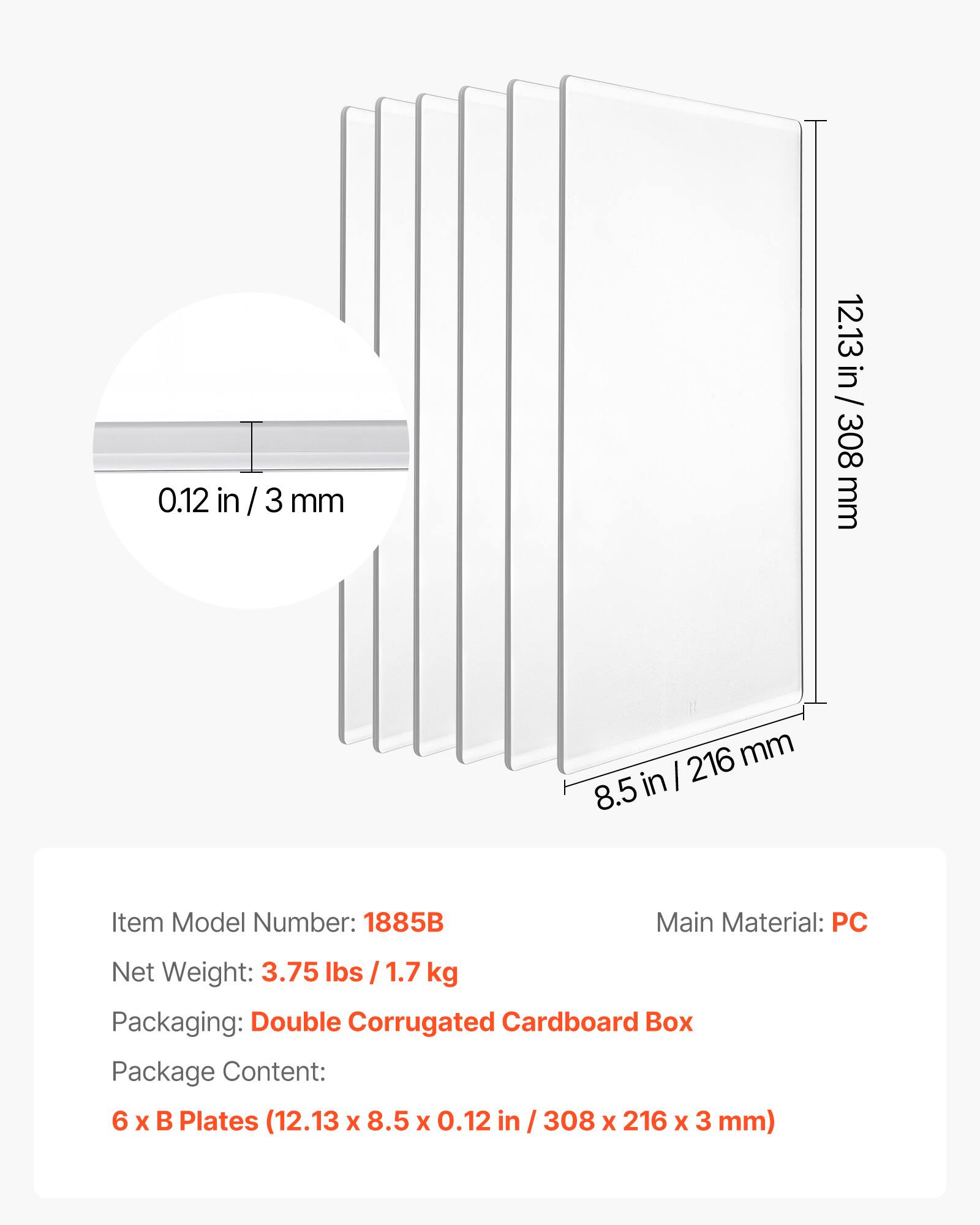 0.12 in / 3 mm  
12.13 in / 308 mm  
8.5 in / 216 mm  

Item Model Number: 1885B  
Main Material: PC  
Net Weight: 3.75 lbs / 1.7 kg  
Packaging: Double Corrugated Cardboard Box  
Package Content: 6 x B Plates (12.13 x 8.5 x 0.12 in / 308 x 216 x 3 mm)