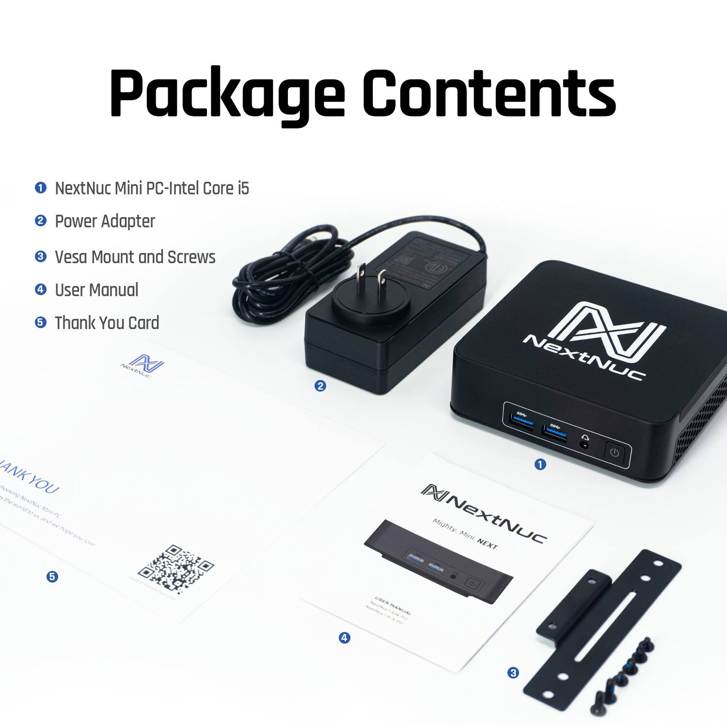 Package Contents

1. NextNuc Mini PC-Intel Core i5
2. Power Adapter
3. Vesa Mount and Screws
4. User Manual
5. Thank You Card