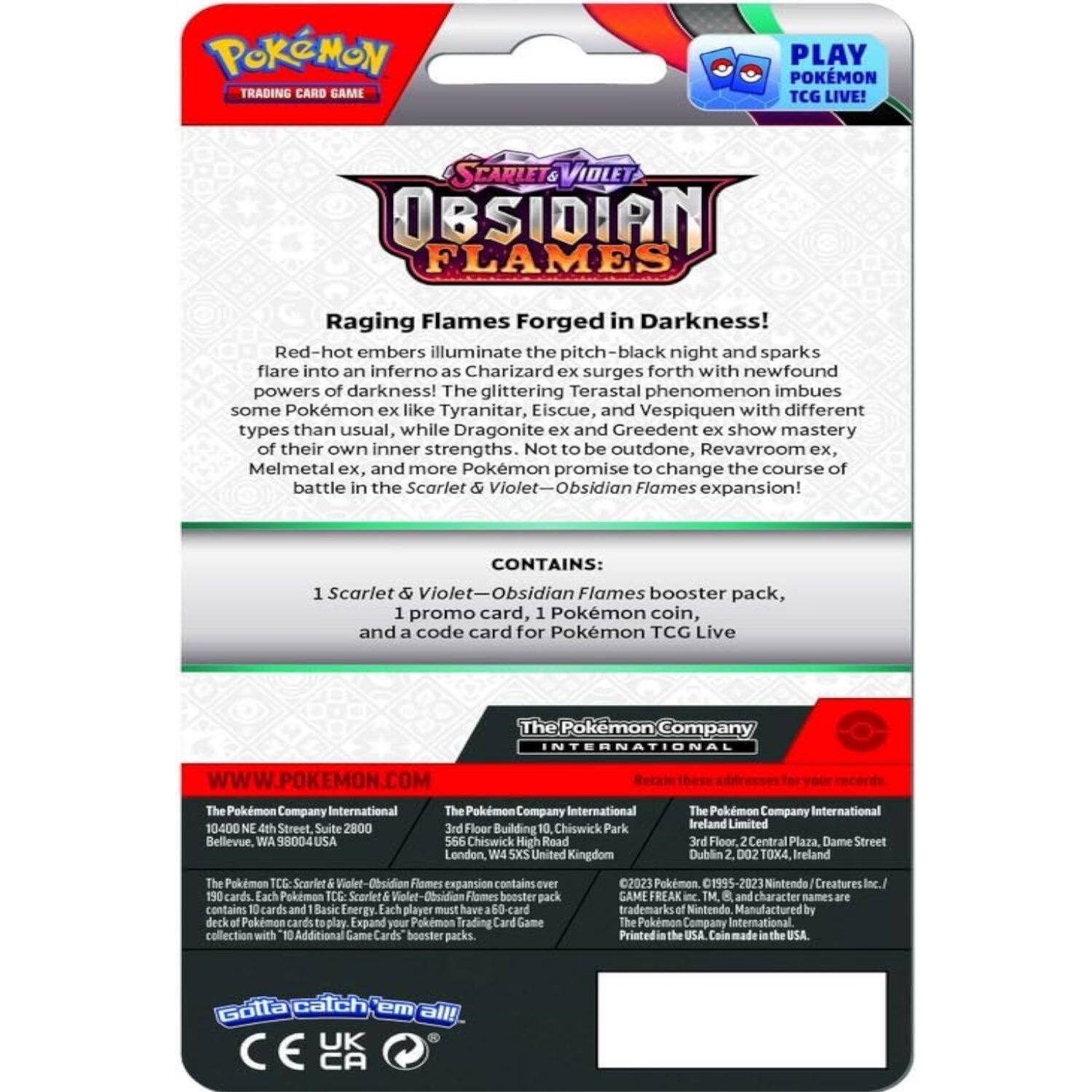POKÉMON TRADING CARD GAME  
PLAY POKÉMON TCG LIVE!  

SCARLET & VIOLET  
OBSIDIAN FLAMES  

Raging Flames Forged in Darkness!  
Red-hot embers illuminate the pitch-black night and sparks flare into an inferno as Charizard ex surges forth with newfound powers of darkness! The glittering Terastal phenomenon imbues some Pokémon ex like Tyranitar, Eiscue, and Vespiquen with different types than usual, while Dragonite ex and Greedent ex show mastery of their own inner strengths. Not to be outdone, Revavroom ex, Melmetal ex, and more Pokémon promise to change the course of battle in the Scarlet & Violet—Obsidian Flames expansion!  

CONTAINS:  
1 Scarlet & Violet—Obsidian Flames booster pack,  
1 promo card, 1 Pokémon coin, and a code card for Pokémon TCG Live  

The Pokémon Company INTERNATIONAL  
WWW.POKEMON.COM  

The Pokémon Company International  
10400 NE 4th Street, Suite 2800  
Bellevue, WA 98004 USA  

The Pokémon Company International  
3rd Floor, Building 10, Chis