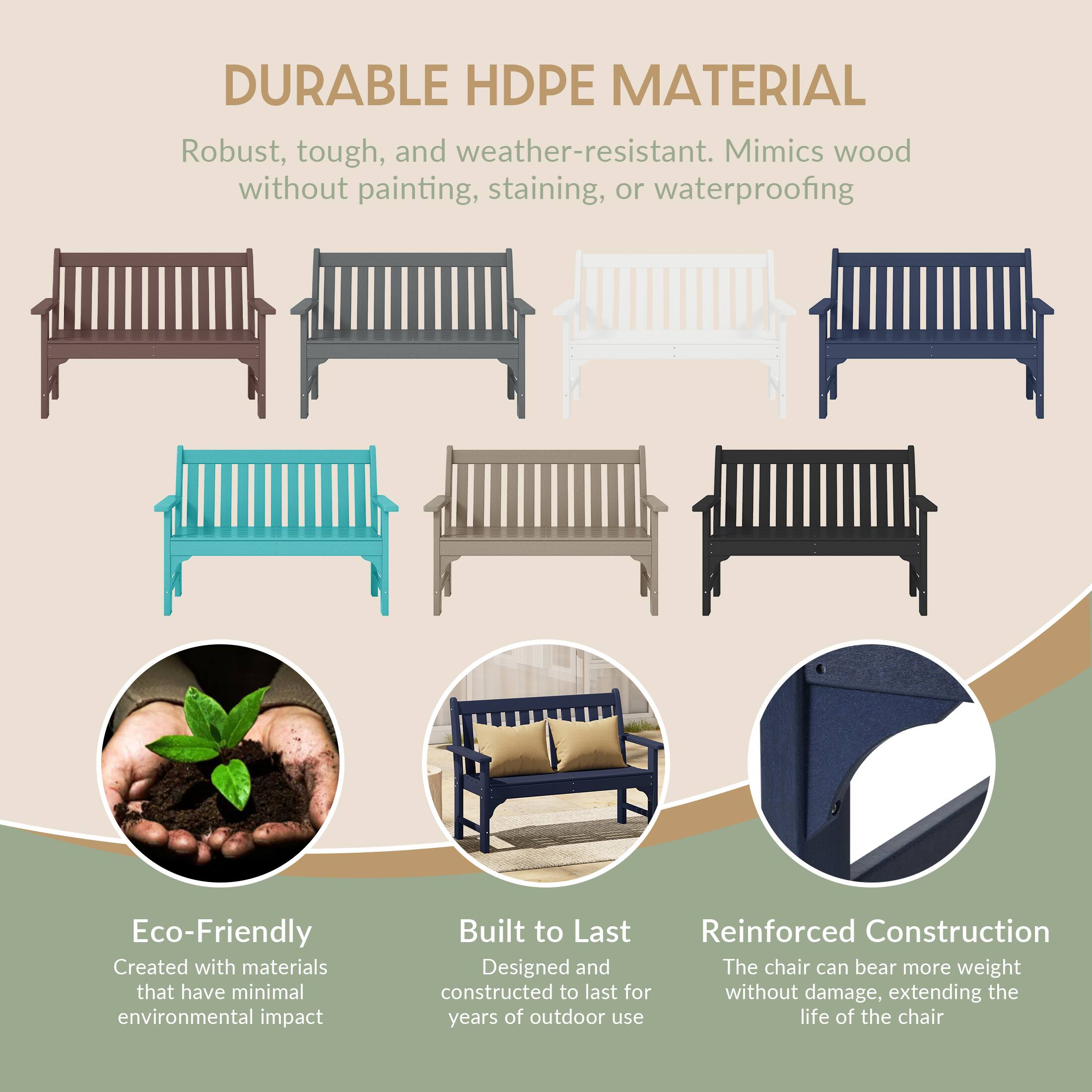 DURABLE HDPE MATERIAL  
Robust, tough, and weather-resistant. Mimics wood without painting, staining, or waterproofing

Eco-Friendly  
Created with materials that have minimal environmental impact

Built to Last  
Reinforced Construction  
Designed and constructed to last for years of outdoor use

Reinforced Construction  
The chair can bear more weight without damage, extending the life of the chair