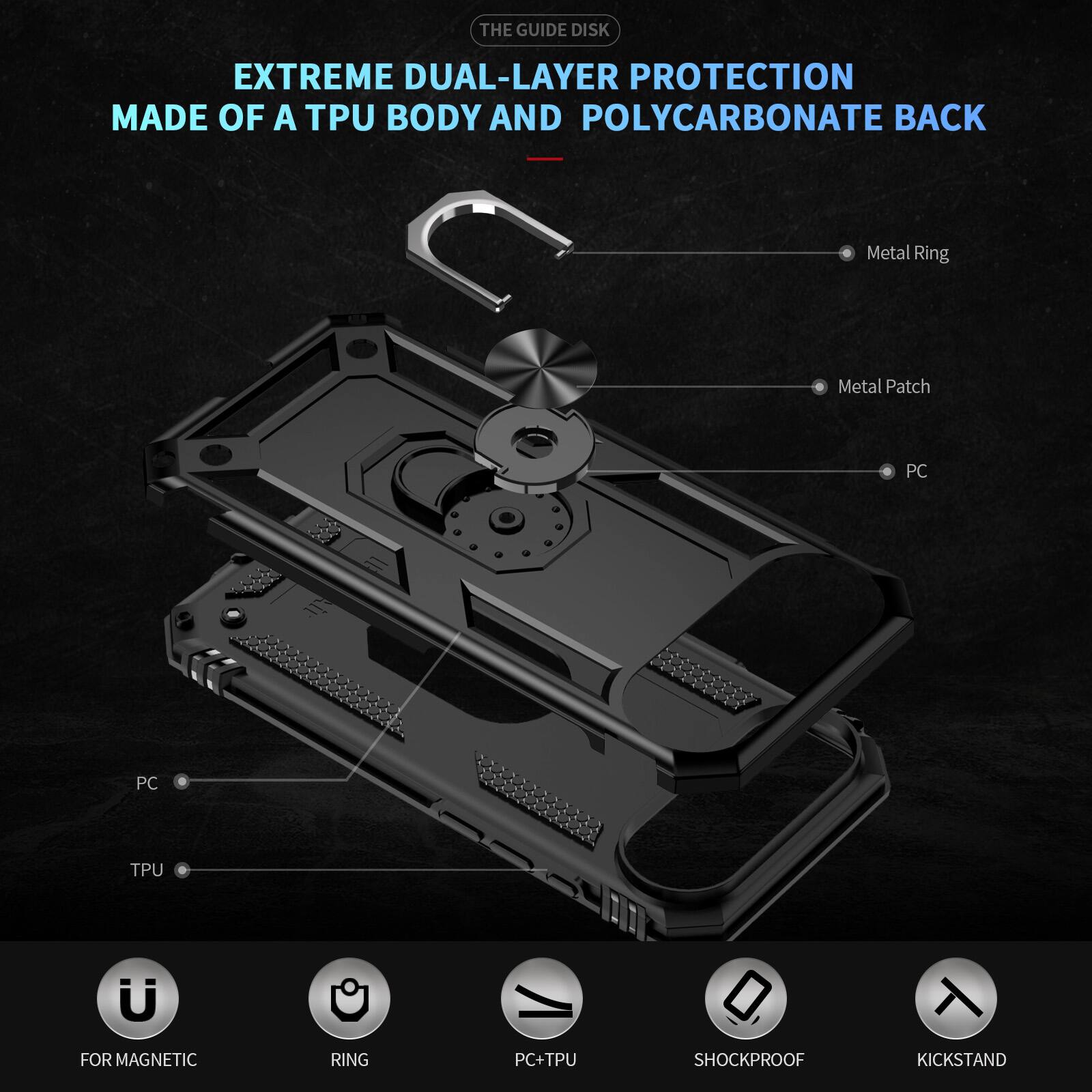 THE GUIDE DISK EXTREME DUAL-LAYER PROTECTION MADE OF A TPU BODY AND POLYCARBONATE BACK

Metal Ring
Metal Patch
PC
PC
TPU

FOR MAGNETIC RING
PC+TPU
SHOCKPROOF
KICKSTAND