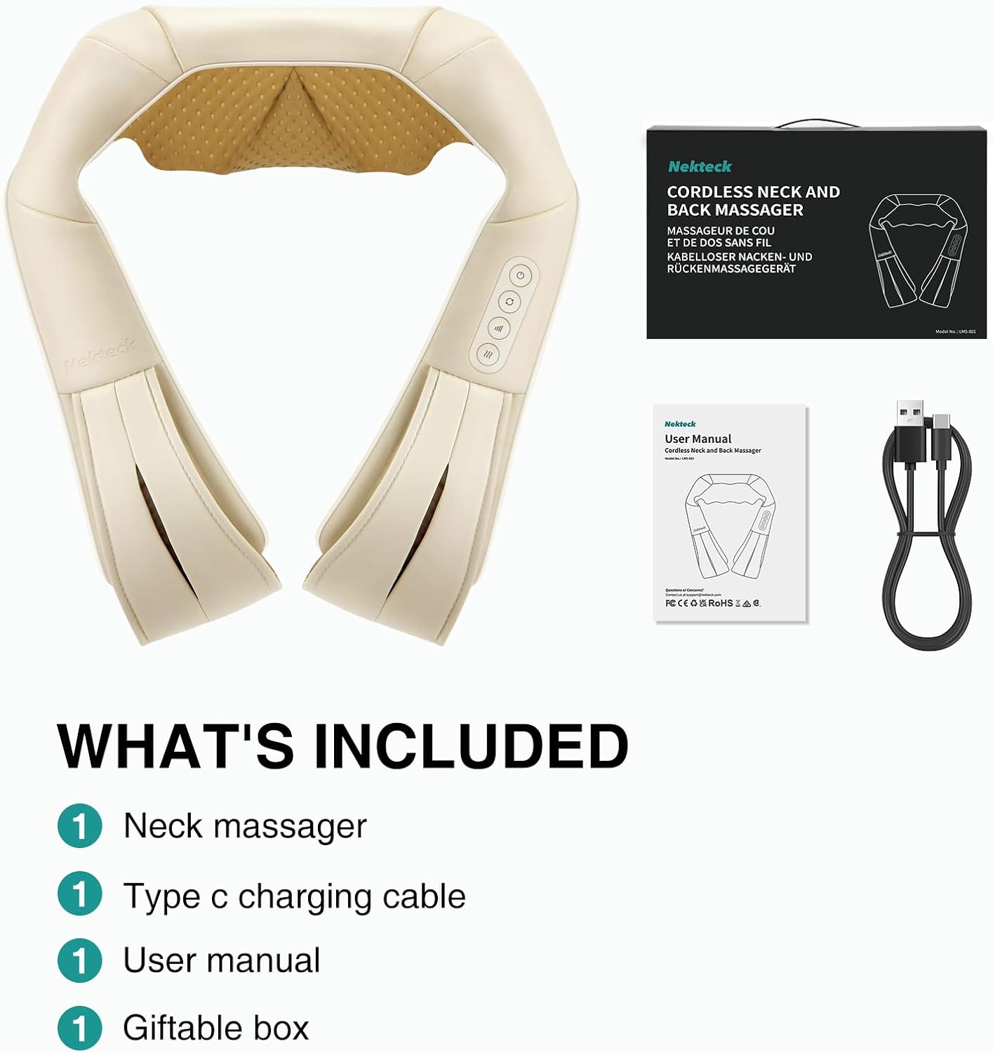 Nekteck  
CORDLESS NECK AND BACK MASSAGER  
MASSAGEUR DE COU ET DE DOS SANS FIL  
KABELLOSER NACKEN- UND RÜCKENMASSAGEGERÄT  

Nekteck  
User Manual  
Cordless Neck and Back Massager  
FCCE0 & ROHS  

WHAT'S INCLUDED  
1 Neck massager  
1 Type C charging cable  
1 User manual  
1 Giftable box