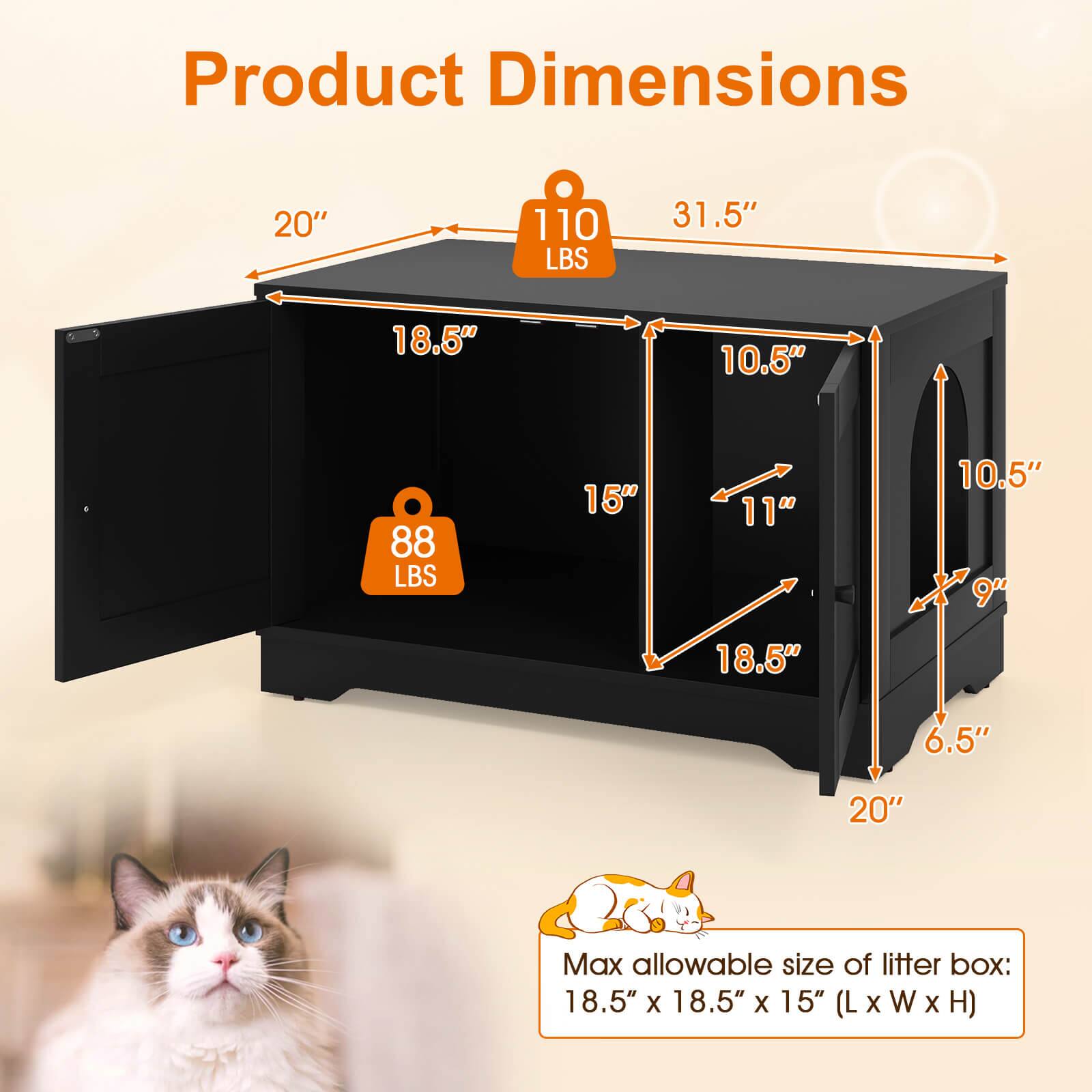 Product Dimensions

- 20" x 31.5" x 18.5" (L x W x H)
- Weight: 110 LBS
- 18.5" x 10.5" x 10.5" (L x W x H)
- Weight: 88 LBS
- Max allowable size of litter box: 18.5" x 18.5" x 15" (L x W x H)