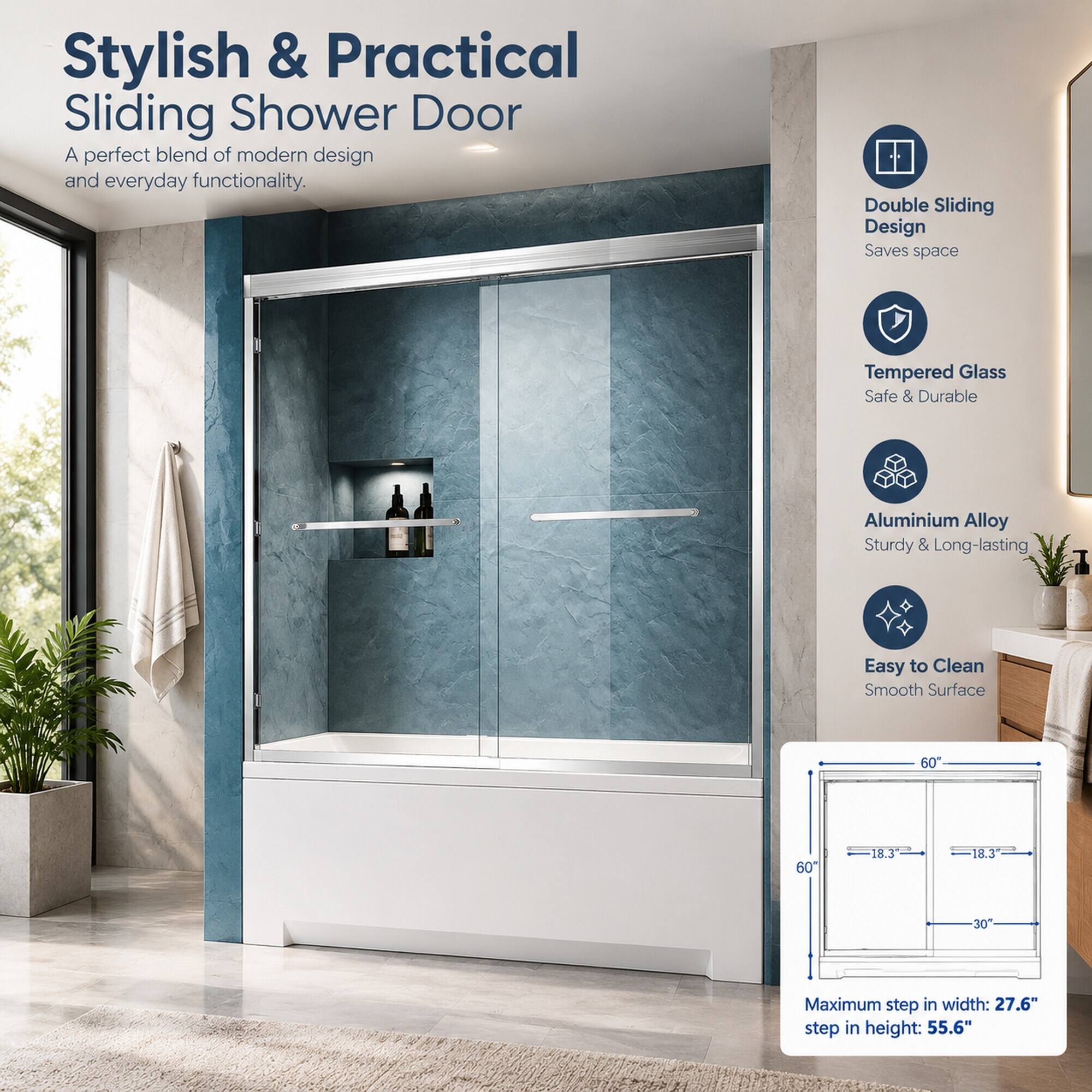 Stylish & Practical Sliding Shower Door  
A perfect blend of modern design and everyday functionality.

Double Sliding Design  
Saves space

Tempered Glass  
Safe & Durable

Aluminium Alloy  
Sturdy & Long-lasting

Easy to Clean  
Smooth Surface

60"  
60"  
18.3"  
18.3"  
30"

Maximum step in width: 27.6"  
step in height: 55.6"