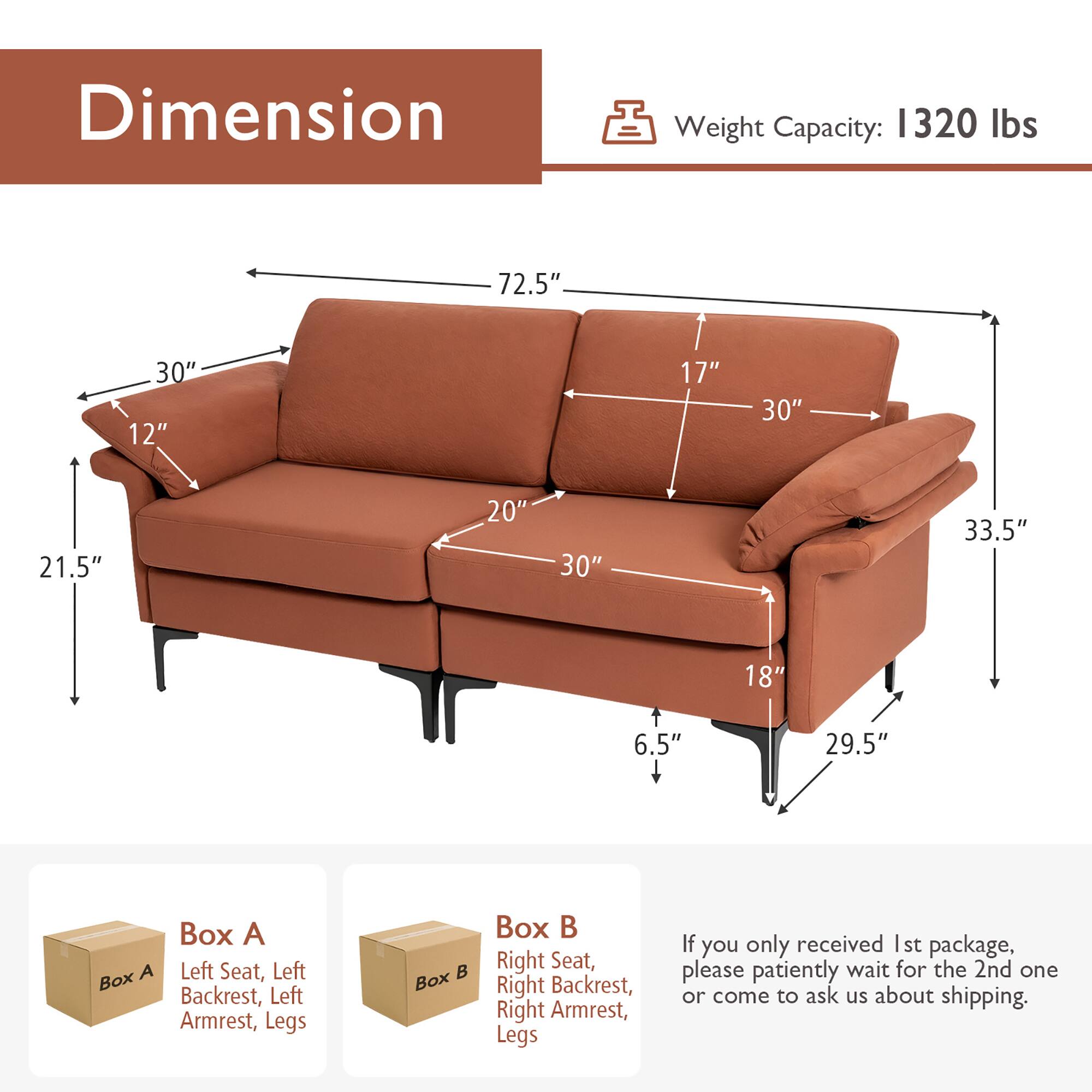 **Dimension**

- Weight Capacity: 1320 lbs

- Dimensions:
  - 72.5" (length)
  - 30" (depth)
  - 33.5" (height)
  - 21.5" (height from floor to seat)
  - 12" (height of backrest)
  - 20" (height of armrest)
  - 17" (height of backrest from seat)
  - 30" (width of seat)
  - 18" (height of legs)
  - 6.5" (height of legs from floor)
  - 29.5" (width of armrest)

**Boxes:**
- Box A: Left Seat, Left Backrest, Left Armrest, Legs
- Box B: Right Seat, Right Backrest, Right Armrest, Legs

**Note:**
- If you only received the 1st package, please patiently wait for the 2nd one or come to ask us about shipping.