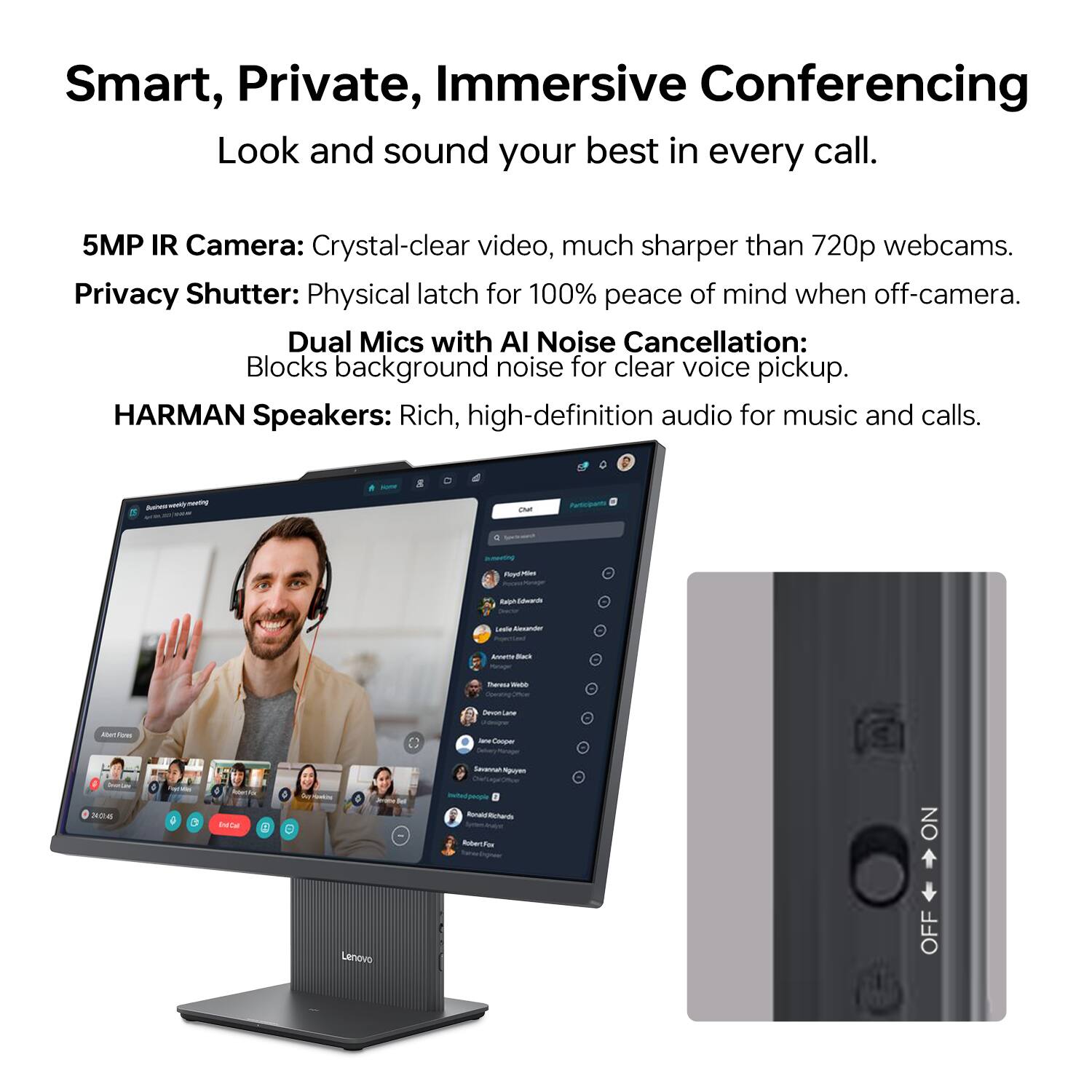 Smart, Private, Immersive Conferencing  
Look and sound your best in every call.  

5MP IR Camera: Crystal-clear video, much sharper than 720p webcams.  
Privacy Shutter: Physical latch for 100% peace of mind when off-camera.  
Dual Mics with AI Noise Cancellation: Blocks background noise for clear voice pickup.  
HARMAN Speakers: Rich, high-definition audio for music and calls.  

Lenovo OFF