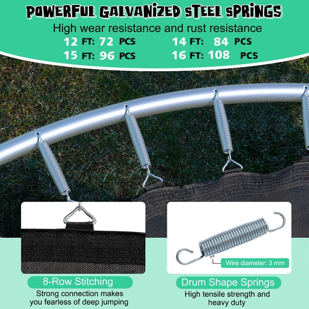 POWERFUL GALVANIZED STEEL SPRINGS  
High wear resistance and rust resistance  
12 FT: 72 PCS  
14 FT: 84 PCS  
15 FT: 96 PCS  
16 FT: 108 PCS  

Wire diameter: 3 mm  

8-Row Stitching  
Strong connection makes you fearless of deep jumping  

Drum Shape Springs  
High tensile strength and heavy duty