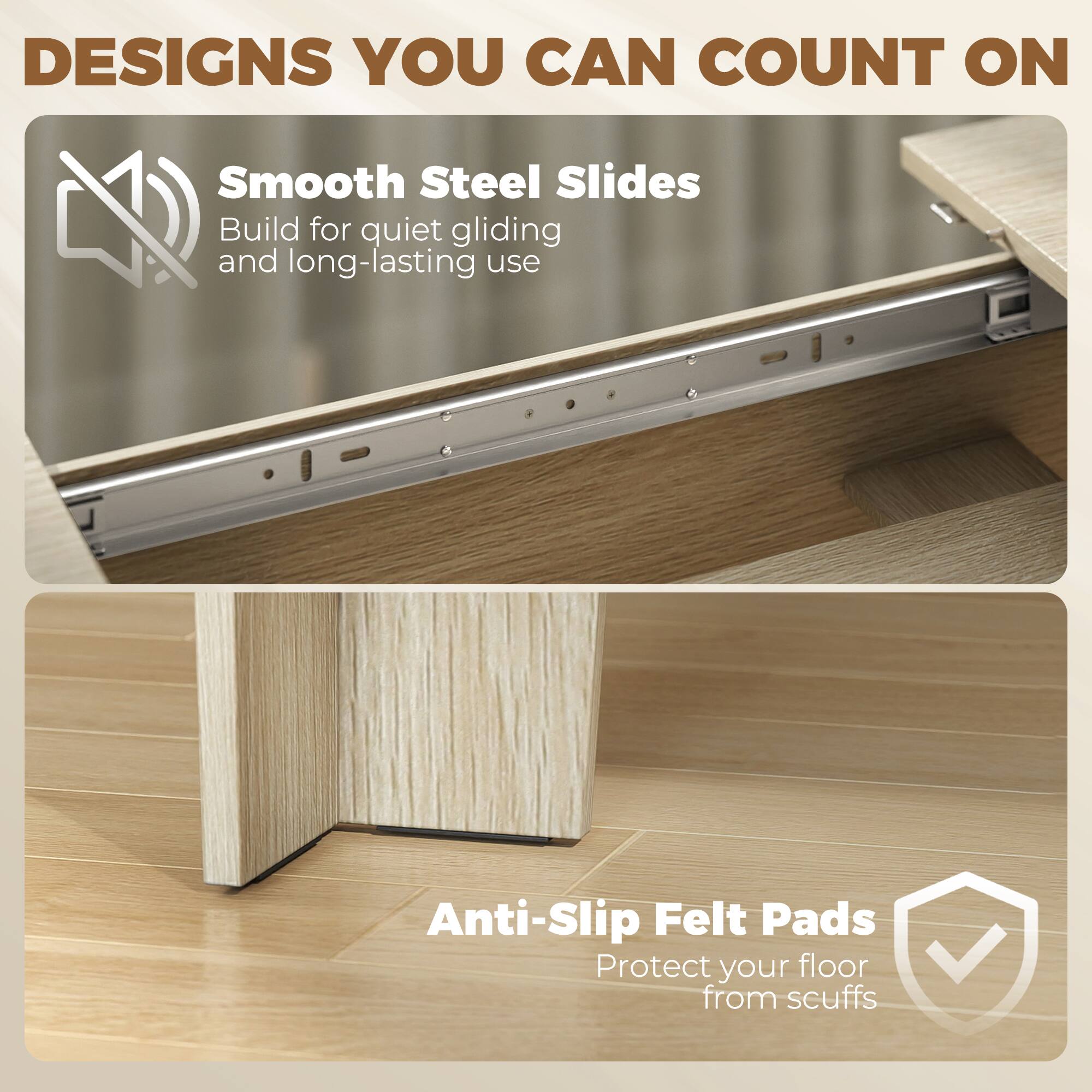 DESIGNS YOU CAN COUNT ON

Smooth Steel Slides
Build for quiet gliding and long-lasting use

Anti-Slip Felt Pads
Protect your floor from scuffs