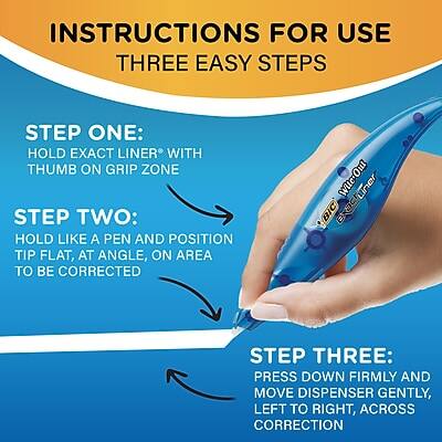 INSTRUCTIONS FOR USE  
THREE EASY STEPS

STEP ONE:  
HOLD EXACT LINER® WITH THUMB ON GRIP ZONE

STEP TWO:  
HOLD LIKE A PEN AND POSITION TIP FLAT, AT ANGLE, ON AREA TO BE CORRECTED

STEP THREE:  
PRESS DOWN FIRMLY AND MOVE DISPENSER GENTLY, LEFT TO RIGHT, ACROSS CORRECTION