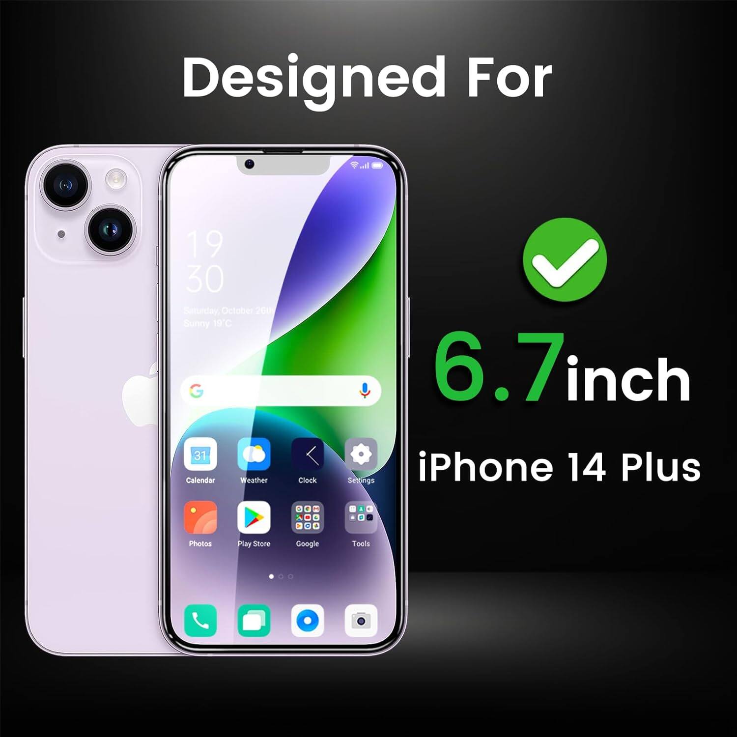 Designed For  
6.7 inch  
iPhone 14 Plus  

19:30  
Saturday, October 26th  
Sunny 19°C  

Calendar  
Weather  
Clock  
Settings  
Photos  
Play Store  
Google  
Tools