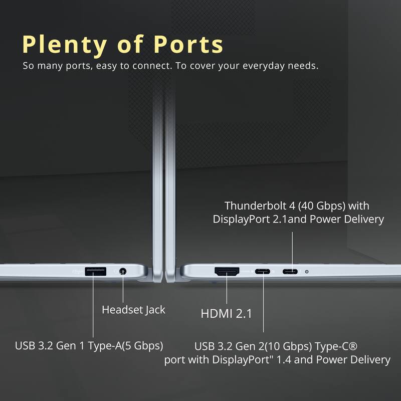 Plenty of Ports

So many ports, easy to connect. To cover your everyday needs.

- Thunderbolt 4 (40 Gbps) with DisplayPort 2.1 and Power Delivery
- Headset Jack
- HDMI 2.1
- USB 3.2 Gen 1 Type-A (5 Gbps)
- USB 3.2 Gen 2 Type-C® port with DisplayPort™ 1.4 and Power Delivery