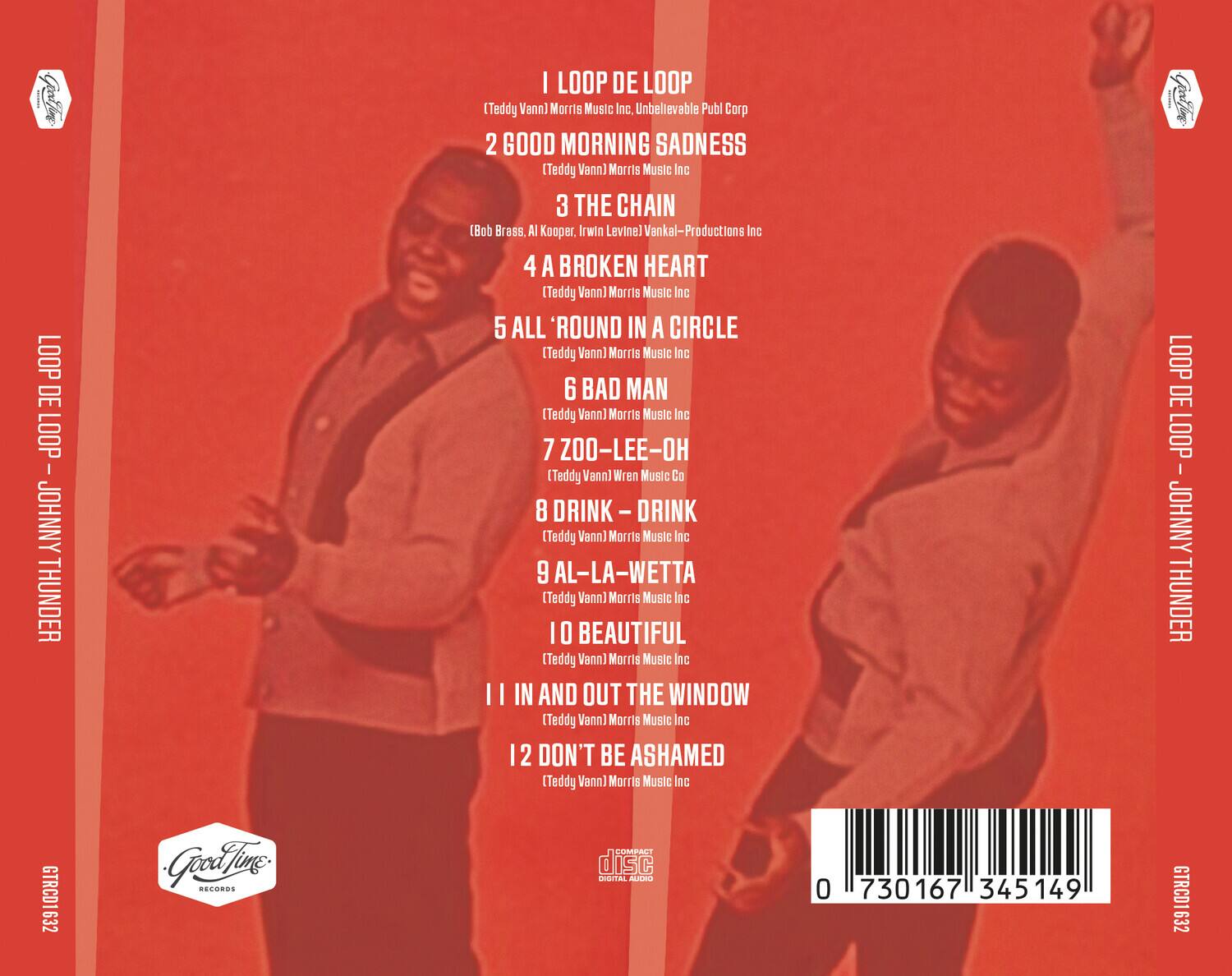LOOP DE LOOP  
(Teddy Vann) Morris Music Inc., Unbelievable Publ Corp  

2 GOOD MORNING SADNESS  
(Teddy Vann) Morris Music Inc  

3 THE CHAIN  
(Bob Brass, Al Kooper, Irwin Levine) Vankal-Productions Inc  

4 A BROKEN HEART  
(Teddy Vann) Morris Music Inc  

5 ALL 'ROUND IN A CIRCLE  
(Teddy Vann) Morris Music Inc  

6 BAD MAN  
(Teddy Vann) Morris Music Inc  

7 ZOO-LEE-OH  
(Teddy Vann) Wren Music Co  

8 DRINK - DRINK  
(Teddy Vann) Morris Music Inc  

9 AL-LA-WETTA  
(Teddy Vann) Morris Music Inc  

10 BEAUTIFUL  
(Teddy Vann) Morris Music Inc  

11 IN AND OUT THE WINDOW  
(Teddy Vann) Morris Music Inc  

12 DON'T BE ASHAMED  
(Teddy Vann) Morris Music Inc  

LOOP DE LOOP - JOHNNY THUNDER  
GTRC01632  

Good Time Records  
COMPACT disc  
DIGITAL AUDIO  

0 