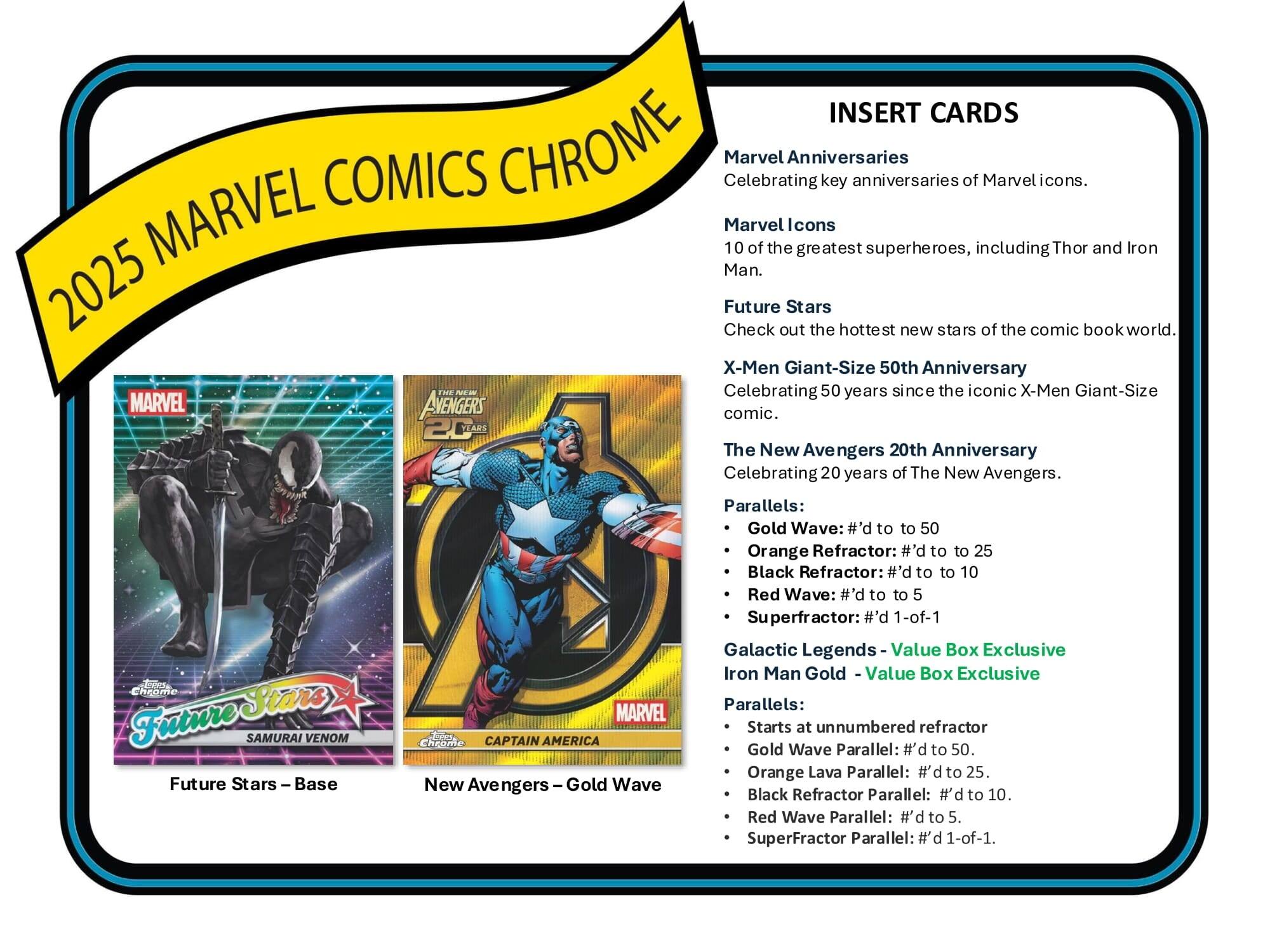 2025 MARVEL COMICS CHROME

INSERT CARDS

Marvel Anniversaries
Celebrating key anniversaries of Marvel icons.

Marvel Icons
10 of the greatest superheroes, including Thor and Iron Man.

Future Stars
Check out the hottest new stars of the comic book world.

X-Men Giant-Size 50th Anniversary
Celebrating 50 years since the iconic X-Men Giant-Size comic.

The New Avengers 20th Anniversary
Celebrating 20 years of The New Avengers.

Parallels:
- Gold Wave: #’d to 50
- Orange Refractor: #’d to 25
- Black Refractor: #’d to 10
- Red Wave: #’d to 5
- Superfractor: 1-of-1

Galactic Legends Value Box Exclusive Iron Man Gold
Parallels:
- Starts at unnumbered refractor
- Gold Wave Parallel: #’d to 50
- Orange Lava Parallel: #’d to 25
- Black Refractor Parallel: #’d to 10
- Red Wave Parallel: #’d to 5
- Superfractor Parallel