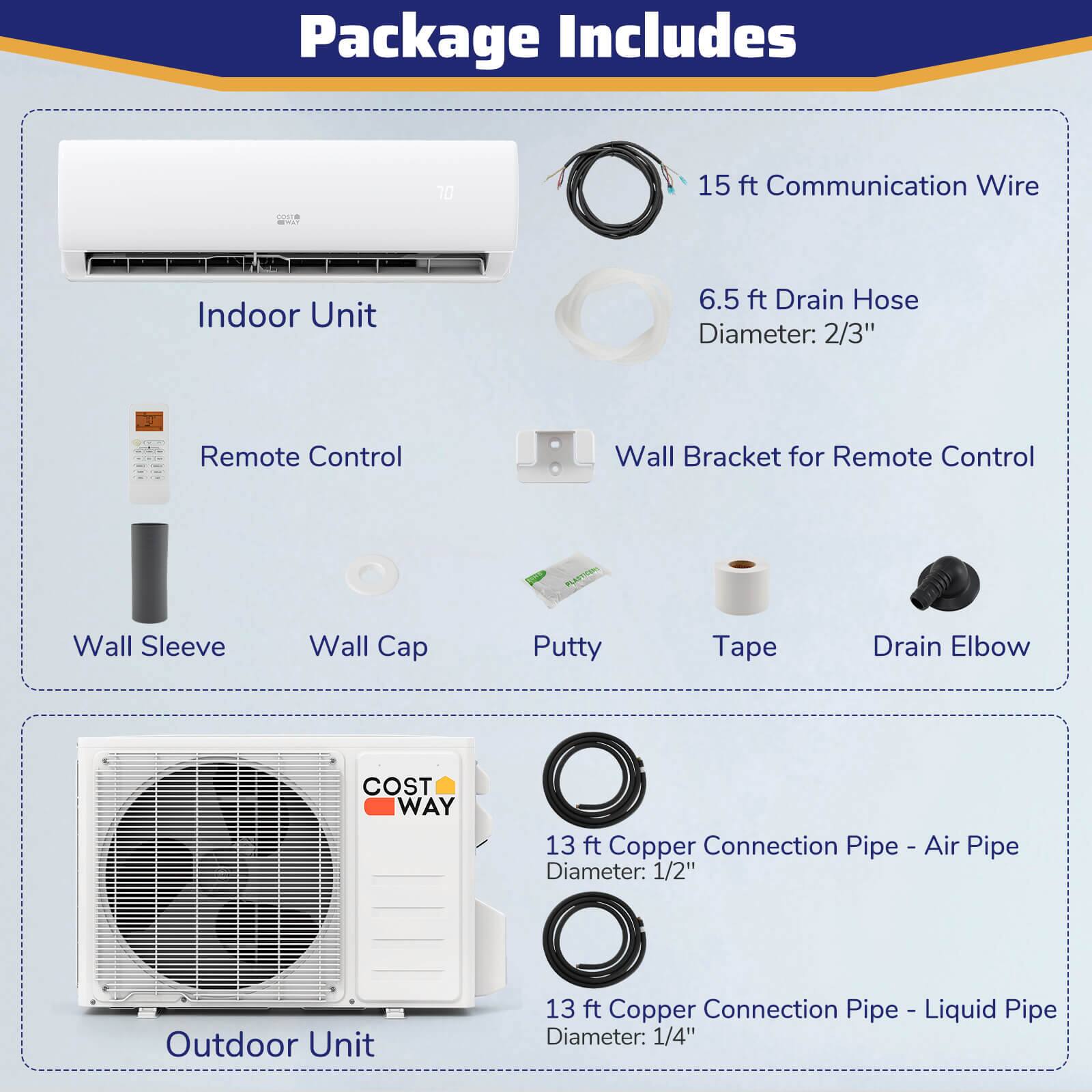 Package Includes:

1. 15 ft Communication Wire
2. Indoor Unit
3. 6.5 ft Drain Hose Diameter: 2/3"
4. Remote Control
5. Wall Bracket for Remote Control
6. Wall Sleeve
7. Wall Cap
8. Putty
9. Tape
10. Drain Elbow
11. 13 ft Copper Connection Pipe - Air Pipe Diameter: 1/2"
12. Outdoor Unit
13. 13 ft Copper Connection Pipe - Liquid Pipe Diameter: 1/4"