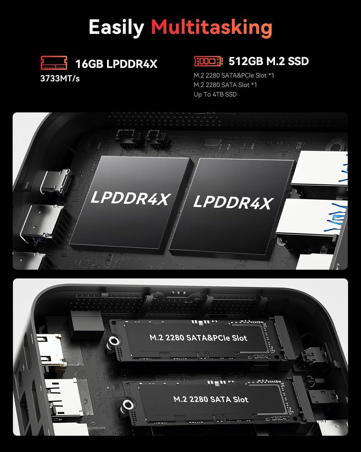 Easily Multitasking

16GB LPDDR4X 3733MT/s

512GB M.2 SSD

M.2 2280 SATA&PCle Slot *1

M.2 2280 SATA Slot *1

Up To 4TB SSD

LPDDR4X

M.2 2280 SATA&PCle Slot

M.2 2280 SATA Slot